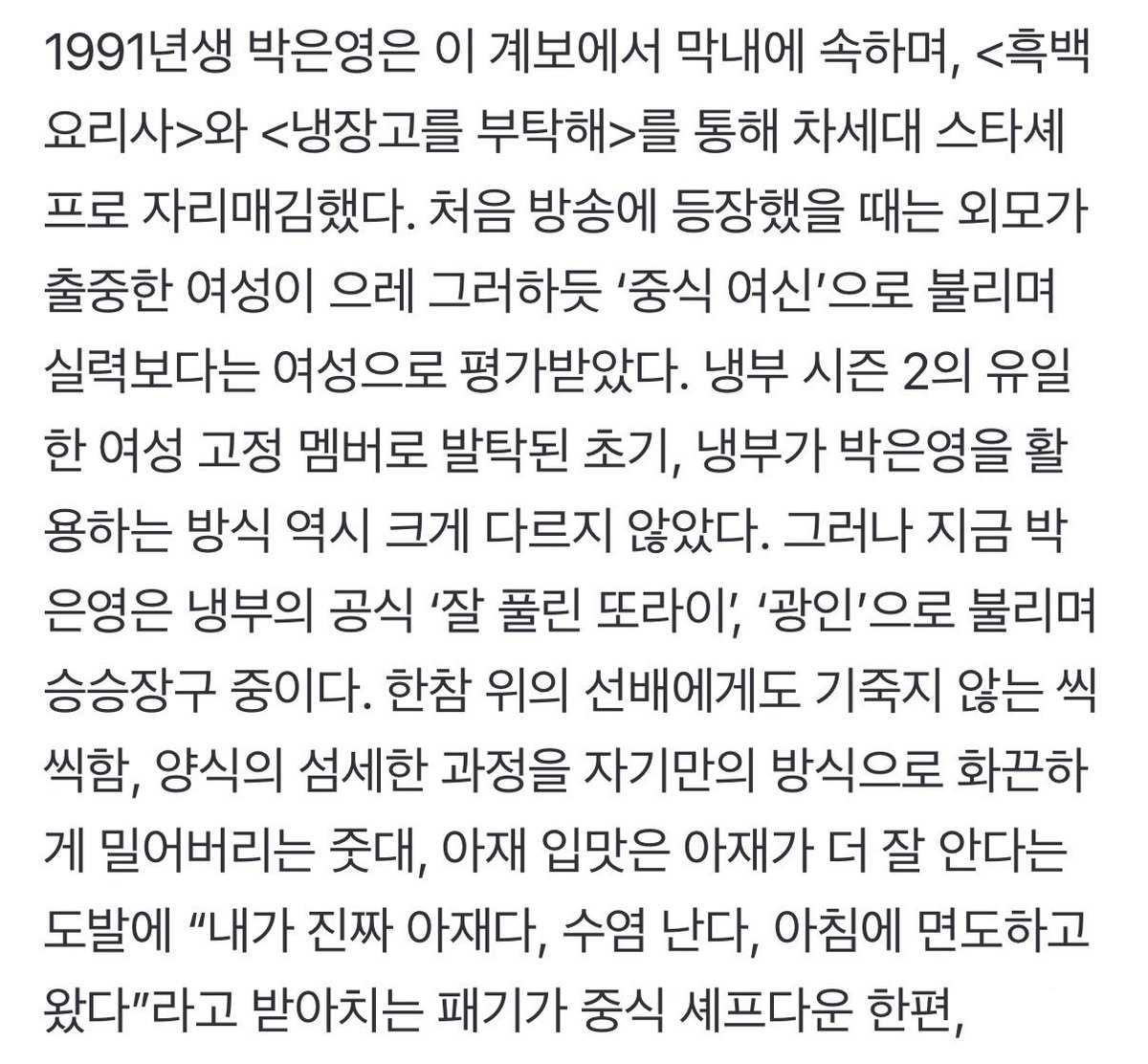 wztinggg's tweet photo. 외모로 평가받는 여성들은 그것이 좋은 평가일지라도, 그 평가에 갇히게 된다. 박은영이라고 그런 고충이 없었겠는가. 그러나 박은영은 천연덕스럽게 “그래 나 예쁘다. 유명했다. 너도 나 예쁜 거 알지?”의 태도를 고수한다. 쌍둥이 자매와 서로 자기가 더 예쁘다고 투닥거리고, 친한 셰프의 이상형을 자기라고 확신하며 거들먹거린다.

젊은 여성이 남성들이 많은 자리에서 춤을 추면 재롱이나 볼거리로 여겨질 수 있거나 말거나, 자기 흥대로 희한한 춤사위를 뚝딱뚝딱 춘다. 동안이라는 칭찬에 피부과 의사인 남편이 시술을 많이 해줬다고 너스레를 떨고 걸그룹이 되고 싶다는 허무맹랑한 포부를 펼친다.

박은영에게서는 ‘여자니까’ 더 완벽해야 하고 겸손해야 하고 흠 잡히면 안 된다는 긴장을 찾아볼 수 없다. 그 자연스러움이 자신을 증명해야 한다는 압박에 시달리는 여성들을 더 자유롭게 할 것이다.