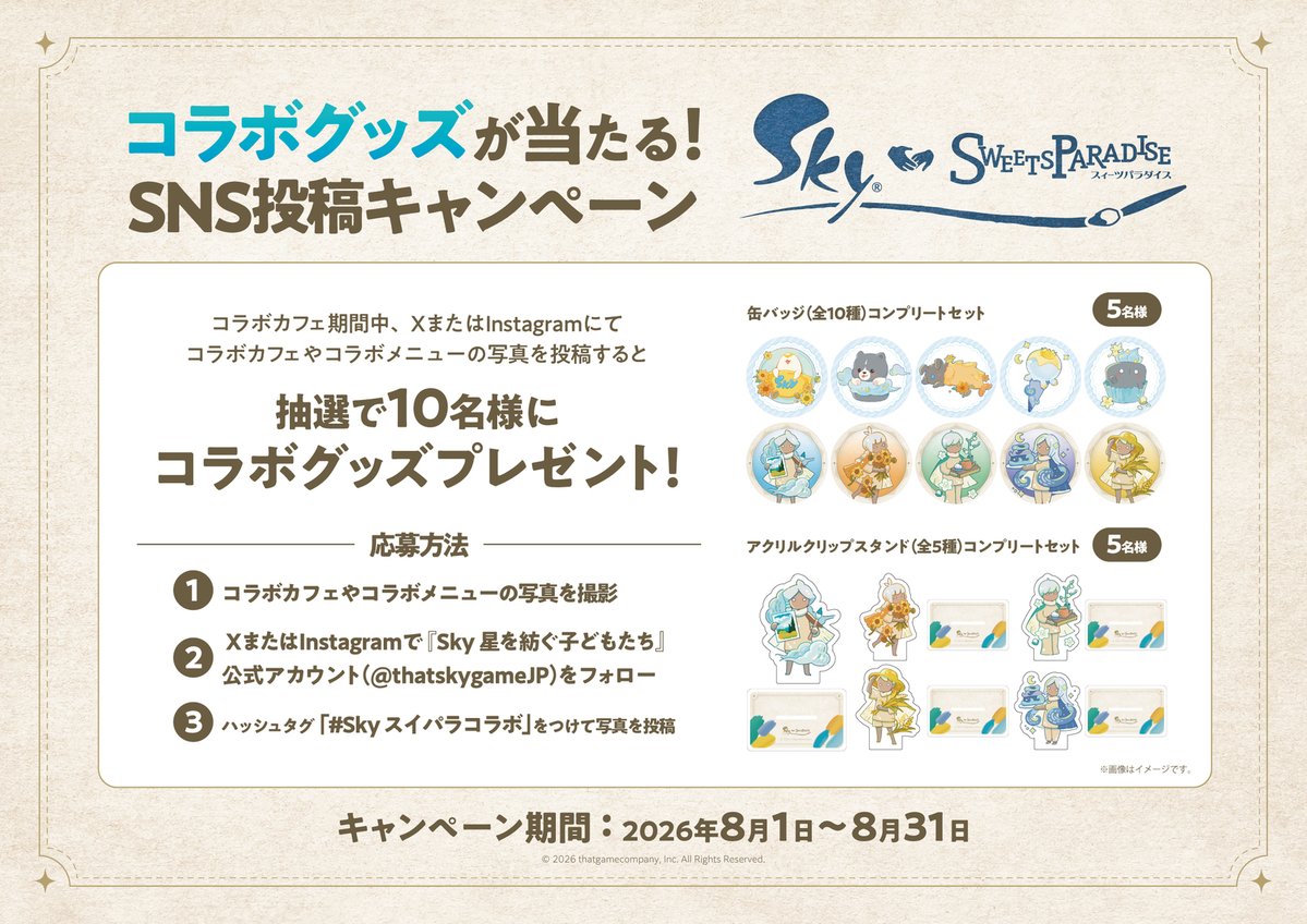 thatskygameJP's tweet photo. 🍰 Sky×スイーツパラダイス｜コラボ記念キャンペーン

いよいよ本日スタート！
公式アカウントをフォローして、コラボカフェやコラボメニューの写真、またはイラストを投稿すると、抽選で豪華グッズをプレゼント🎁

📅 キャンペーン期間
2026年8月1日(土) 〜 8月31日(月) 23:59

🎁 キャンペーン賞品
・缶バッジ(全10種)コンプリートセット：5名様
・アクリルクリップスタンド(全5種)コンプリートセット：5名様
※X・Instagram両方の応募を合わせて抽選を行います。
※当選者には、2026年9月7日（月）以降、公式アカウントより順次DMにてご連絡いたします。

🔍 参加方法
1️⃣ コラボカフェやコラボメニューの写真を撮影
（ご来店が難しい方は、お気に入りのコラボメニューを描いたイラストでもご応募いただけます。）
2️⃣ 本アカウントをフォロー
3️⃣ #Skyスイパラコラボ を付けて、XまたはInstagramに投稿

▼ カフェ予約はこちら
https://t.co/I9NsbQBufW

#thatskygame #Sky星を紡ぐ子どもたち