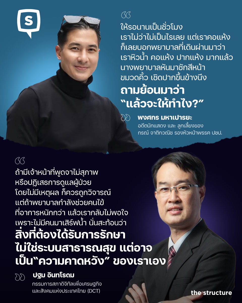 TheStructureTH's tweet photo. สืบเนื่องจากกรณีที่ นาย พงศกร มหาเปารยะ ลูกชายของ นายกรณ์ จาติกวณิช และนางวรกร จาติกวณิช ได้ออกมาโพสต์ข้อความแสดงความไม่พอใจหลังมีเหตุสุดวิสัย ต้องเข้าโรงพยาบาลรัฐ แล้วเกิดอาการหิวน้ำจึงแจ้งพยาบาล(ห้องฉุกเฉิน) แต่พยาบาลกลับตอบว่า "แล้วจะให้ทำไง?"

"ไม่เคยคิดว่าจะเจอเอง ปกติเป็นคนพูดดี ยิ้มหวานกับพยาบาลทุกที่ แต่คือ เราก็เคยไปแต่เอกชนไง .. วันนี้มี เหตุสุดวิสัยต้องไป...(รพ รัฐ จ้าาา)

ให้รอนานเป็นชั่วโมง เราไม่ว่าไม่เป็นไรเลย แต่เราคอแห้ง ก็เลยบอกพยาบาลที่เดินผ่านมาว่า เราหิวน้ำ คอแห้ง ปากแห้ง มากแล้ว

นางพยาบาลหันมาชักสีหน้า ขมวดคิ้ว เชิดปากขึ้นข้างนึง ถามย้อนมาว่า "แล้วจะให้ทําไง?"

คือ..บอกเราดีดีก็ได้ว่าหาน้ำดื่มได้ที่ไหน
คำตอบยังไม่เท่าไหร่...แต่ สีหน้าคือ!!?
ชั้นไม่เคยได้รับการปฏิบัติเยี่ยงนี้!!

เข้าใจแล้วทําไมคนถึงด่า รพ รัฐ กันจัง ที่ผ่านมา ก็เคยคิดเข้าข้างพยาบาลรัฐนะเวลามีดราม่า

แด่หลังจากนี้ คงอยู่ทีมช่วยด่าอ่ะจ๊ะ.. ปล สุดท้าย หมอบอก "หมอรักษาไม่เป็นนะ อาการนี้ ให้กลับไปกรุงเทพ หรือเข้าไปเพชรบุรี" อห อห อห"

---

จากโพสต์ดังกล่าว ทำให้มีกระแสวิพากษ์วิจารณ์ทั่วโซเชียลในวงกว้าง ล่าสุด ปฐม อินทโรดม กรรมการสภาดิจิทัลเพื่อเศรษฐกิจและสังคมแห่งประเทศไทย (DCT) และผู้บริหารในกลุ่มบริษัทเทคโนโลยี ได้ออกมาโพสต์ถึงเรื่องดังกล่าวว่า 

แท้จริงแล้วความผิดอาจจะไม่ได้อยู่ท่โรงพยาบาล แต่อยู่ที่ความคาดหวังของคนเราเองเสียมากกว่า

โดยมีข้อความดังต่อไปนี้

---

วันนีมีดราม่าเรื่องคนที่เข้าโรงพยาบาลรัฐเป็นครั้งแรก หลังจากใช้โรงพยาบาลเอกชนมาตลอด แล้วไม่พอใจที่พยาบาลไม่รีบมาดูแลตอน “หิวน้ำ” เพราะเคยชินกับการมีเจ้าหน้าที่คอยเสิร์ฟน้ำ คอยถามไถ่ และตอบสนองแทบทุกความต้องการ

ผมอ่านแล้วก็รู้สึกว่า ปัญหาอาจไม่ใช่โรงพยาบาล แต่เป็น “ความคาดหวัง” ของคนมากกว่า

ทุกวันนี้ผมเองก็ใช้บริการทั้งโรงพยาบาลรัฐและเอกชนสลับกันไป แล้วแต่เรื่องและความเหมาะสม แต่ทุกครั้งที่เดินเข้าโรงพยาบาลรัฐ ผมไม่เคยเอามาตรฐานการบริการของโรงพยาบาลเอกชนไปตัดสินเลย เพราะรู้ดีว่าราคาที่เราจ่าย มันคนละโลก

โรงพยาบาลเอกชน ค่ารักษาที่แพงขึ้น ไม่ได้ซื้อแค่หมอหรือยา แต่ซื้อเวลา ซื้อความสะดวก ซื้อพนักงานที่มีจำนวนมากพอจะดูแลรายละเอียดเล็ก ๆ น้อย ๆ ตั้งแต่น้ำดื่มไปจนถึงการอำนวยความสะดวกทุกอย่าง

ในขณะที่โรงพยาบาลรัฐ งบประมาณ บุคลากร และจำนวนคนไข้ ล้วนมีข้อจำกัด พยาบาลหนึ่งคนอาจต้องดูแลผู้ป่วยหลายสิบคนในเวลาเดียวกัน หน้าที่แรกของเขาคือดูแลคนที่อาการวิกฤต ไม่ใช่วิ่งมาเสิร์ฟน้ำทันทีเมื่อมีคนเรียก

ถ้าเรายังเดินเข้าโรงพยาบาลรัฐด้วยความคาดหวังแบบเดียวกับโรงพยาบาลเอกชน สุดท้ายเราจะผิดหวังทุกครั้ง และที่น่าเศร้ากว่านั้นคือ เราอาจเผลอไปตำหนิคนที่กำลังทำงานหนักที่สุดในระบบ

ทุกวันนี้คนจำนวนมากเรียกร้อง “ความเท่าเทียม” แต่กลับลืมว่าความเท่าเทียม ไม่ได้แปลว่าทุกคนจะได้รับบริการเหมือนกันทุกระดับราคา

เวลาขึ้นเครื่องบิน เราไม่เคยโวยวายว่า ทำไมสายการบินต้นทุนต่ำไม่มีเลานจ์ ไม่มีอาหารเหมือนชั้นธุรกิจ เพราะเรารู้ว่าเราจ่ายไม่เท่ากัน

เวลาเข้าพักโรงแรม เราก็ไม่เคยโกรธโรงแรมสามดาวที่ไม่มี Butler เหมือนโรงแรมห้าดาว เพราะเรารู้ว่าเราเลือกบริการคนละระดับ

แต่พอเป็นโรงพยาบาล หลายคนกลับลืมหลักง่าย ๆ ข้อนี้

สิ่งที่โรงพยาบาลรัฐควรถูกคาดหวังมากที่สุด คือมาตรฐานการรักษา ความปลอดภัย และความทุ่มเทของบุคลากร ไม่ใช่การบริการแบบโรงแรมห้าดาว

แน่นอน ถ้ามีเจ้าหน้าที่พูดจาไม่สุภาพ หรือปฏิเสธการดูแลผู้ป่วยโดยไม่มีเหตุผล ก็ควรถูกวิจารณ์ แต่ถ้าพยาบาลกำลังช่วยคนไข้ที่อาการหนักกว่า แล้วเรากลับไม่พอใจเพราะไม่มีคนมาเสิร์ฟน้ำ นั่นอาจสะท้อนว่า สิ่งที่ต้องได้รับการรักษา ไม่ใช่ระบบสาธารณสุข แต่อาจเป็น “ความคาดหวัง” ของเราเอง

สังคมที่น่าอยู่ ไม่ใช่สังคมที่ทุกคนเรียกร้องให้โลกปฏิบัติต่อเราตามความเคยชิน แต่คือสังคมที่รู้จักปรับความคาดหวังให้เหมาะกับบริบท และเห็นใจคนที่กำลังแบกรับภาระอยู่ตรงหน้า

บางครั้ง การเป็นผู้ใช้บริการที่ดี ก็สำคัญไม่แพ้การมีผู้ให้บริการที่ดีนะครับ

#TheStructure
#TheStructureNews
#พงศกรมหาเปารยะ #ปฐมอินทโรดม