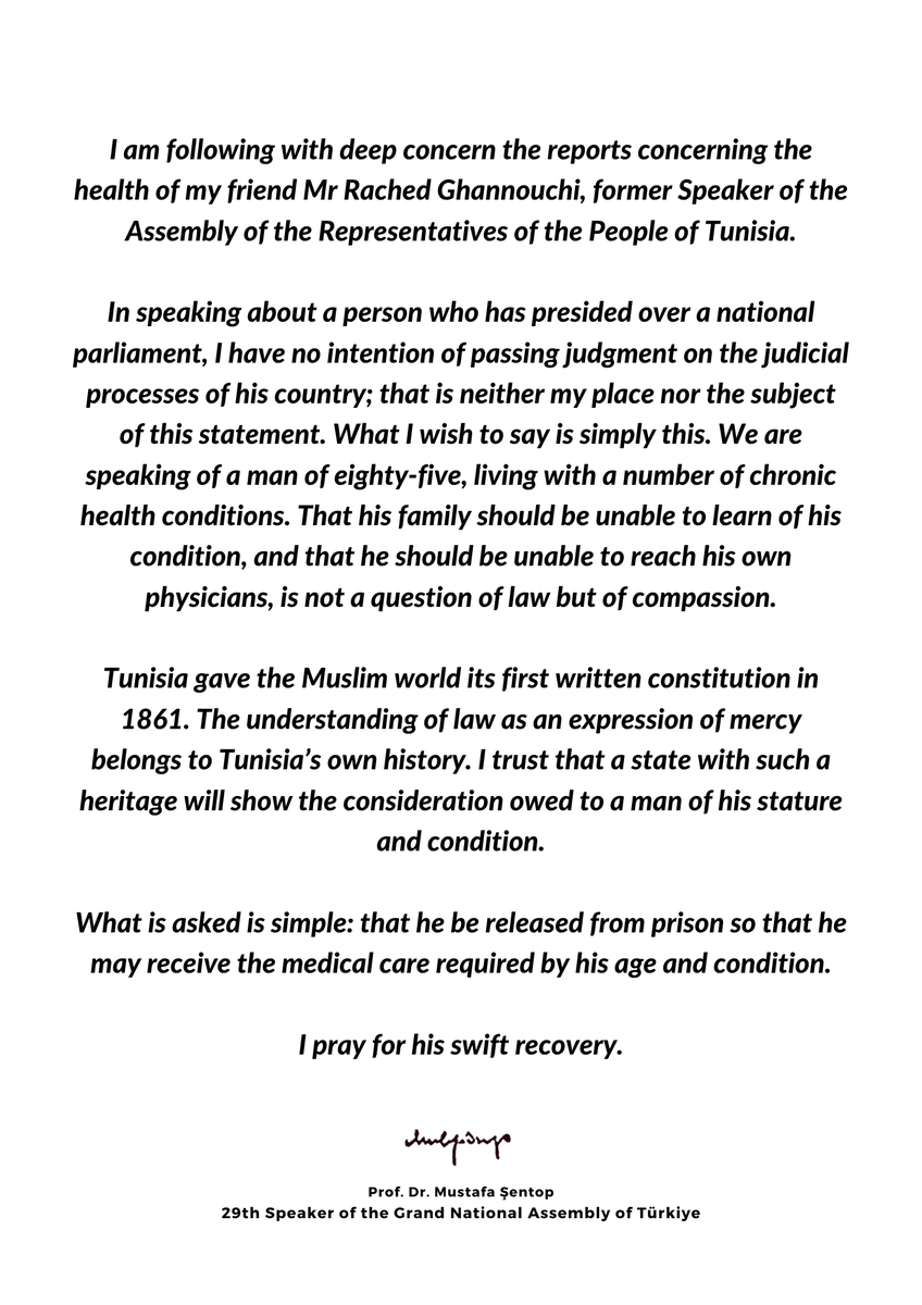 MustafaSentop's tweet photo. I am following with deep concern the reports concerning the health of my friend Mr Rached Ghannouchi, former Speaker of the Assembly of the Representatives of the People of Tunisia.

In speaking about a person who has presided over a national parliament, I have no intention of passing judgment on the judicial processes of his country; that is neither my place nor the subject of this statement. What I wish to say is simply this. We are speaking of a man of eighty-five, living with a number of chronic health conditions. That his family should be unable to learn of his condition, and that he should be unable to reach his own physicians, is not a question of law but of compassion.

Tunisia gave the Muslim world its first written constitution in 1861. The understanding of law as an expression of mercy belongs to Tunisia’s own history. I trust that a state with such a heritage will show the consideration owed to a man of his stature and condition.

What is asked is simple: that he be released from prison so that he may receive the medical care required by his age and condition.

I pray for his swift recovery.