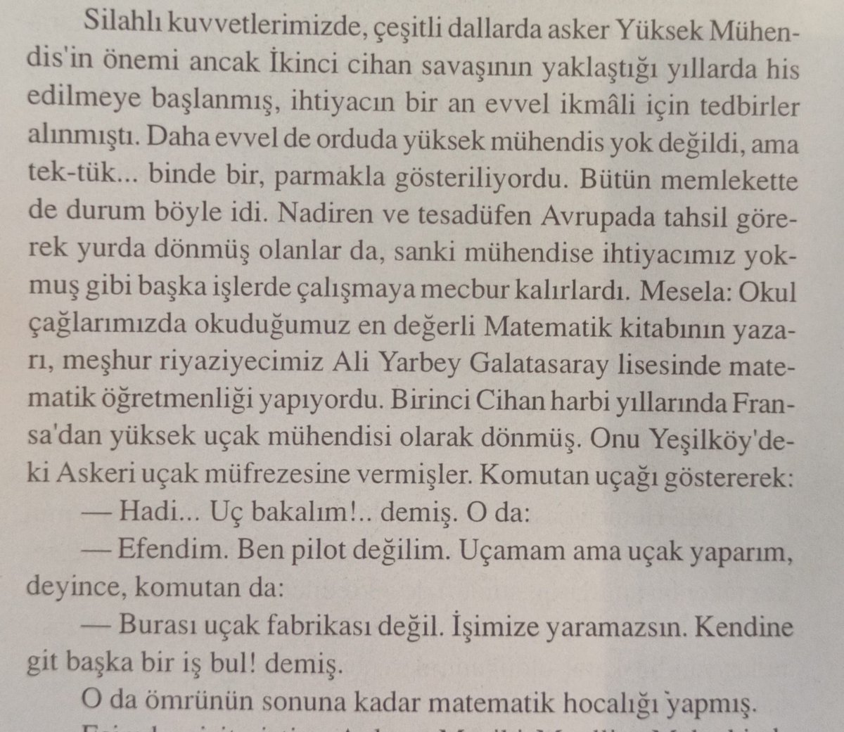 mustafarmagan's tweet photo. Unutulan bilim kahramanlarımızdan biri:
Prof. Dr. Ali Yar (Kazan, 1885 - İstanbul, 1965)

Sultan Hamid 1908'de onu Fransa'ya uçak mühendisliği okusun diye göndermiş. 

İlk uçak mühendisimiz olarak yurda dönmüş.
Bizimkiler onu Yeşilköy'deki askeri uçak müfrezesine tayin etmiş.

Sonra ne mi olmuş?
Komutan uçağı göstererek
-Hadi uç bakalım! demiş.

- Efendim ben pilot değilim, uçak mühendisiyim. Uçamam ama uçak yaparım diye cevap vermiş.

Komutan da
-Burası uçak fabrikası değil, işimize yaramazsın. Kendine başka bir iş bu diye başından savmış. 
(Kenan Kocatürk, Bir Subayın Anıları 1909-1999, Kastaş: 1999, s. 222.)

O da gitmiş, Galatasaray lisesinde matematik öğretmenliği yapmış, gece gündüz çalışmış, matematik profesörü olmuş, ders kitapları yazmış, yetmemiş bilimsel çevirilere imza atmış. 

Kim bilir uçak sanayiimize ne değerli katkılarda bulunacaktı.

Böyle ne kabiliyetler heba olup gitmiş bu memlekette!

Hakkında bilgi için bkz. https://t.co/HQG31IR7sU