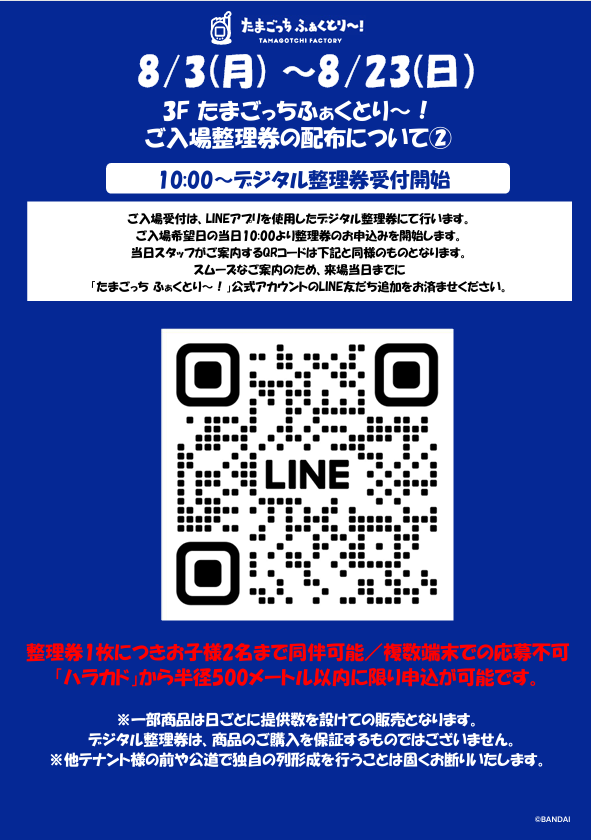 TMGC_f_Info's tweet photo. 【8/3（月）～8/23（日）ご来場予定のお客様へ】

いつも『たまごっち ふぁくとり～！』に
ご来場いただき、誠にありがとうございます。

混雑緩和のため8/3（月）～8/23（日）は開店前に
『たまごっち ふぁくとり～！』入場用の【デジタル整理券の配布】を実施いたします。
開始時間などは、必ず本投稿の添付画像をご確認のうえ、ご来場ください。

※デジタル整理券の取得にはLINEアプリでの位置情報を利用します。
※他テナント様の前や公道で独自の列形成および滞留は固くお断りしております。
※トラブルが発生した場合、開店を中止させていただくことがあります。
※本整理券は商品の購入を保証するものではございません。
※購入数制限を超える商品の確保はかたくお断りいたします。発見した場合はスタッフがお声をかけさせていただきます。

皆さまに安全かつ快適にお楽しみいただけるよう、ご理解とご協力をお願いいたします。

#たまごっちふぁくとり～ #Tamagotchi #たまごっち #ハラカド