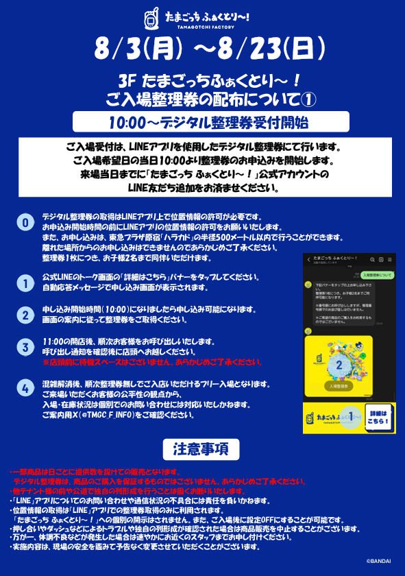 TMGC_f_Info's tweet photo. 【8/3（月）～8/23（日）ご来場予定のお客様へ】

いつも『たまごっち ふぁくとり～！』に
ご来場いただき、誠にありがとうございます。

混雑緩和のため8/3（月）～8/23（日）は開店前に
『たまごっち ふぁくとり～！』入場用の【デジタル整理券の配布】を実施いたします。
開始時間などは、必ず本投稿の添付画像をご確認のうえ、ご来場ください。

※デジタル整理券の取得にはLINEアプリでの位置情報を利用します。
※他テナント様の前や公道で独自の列形成および滞留は固くお断りしております。
※トラブルが発生した場合、開店を中止させていただくことがあります。
※本整理券は商品の購入を保証するものではございません。
※購入数制限を超える商品の確保はかたくお断りいたします。発見した場合はスタッフがお声をかけさせていただきます。

皆さまに安全かつ快適にお楽しみいただけるよう、ご理解とご協力をお願いいたします。

#たまごっちふぁくとり～ #Tamagotchi #たまごっち #ハラカド
