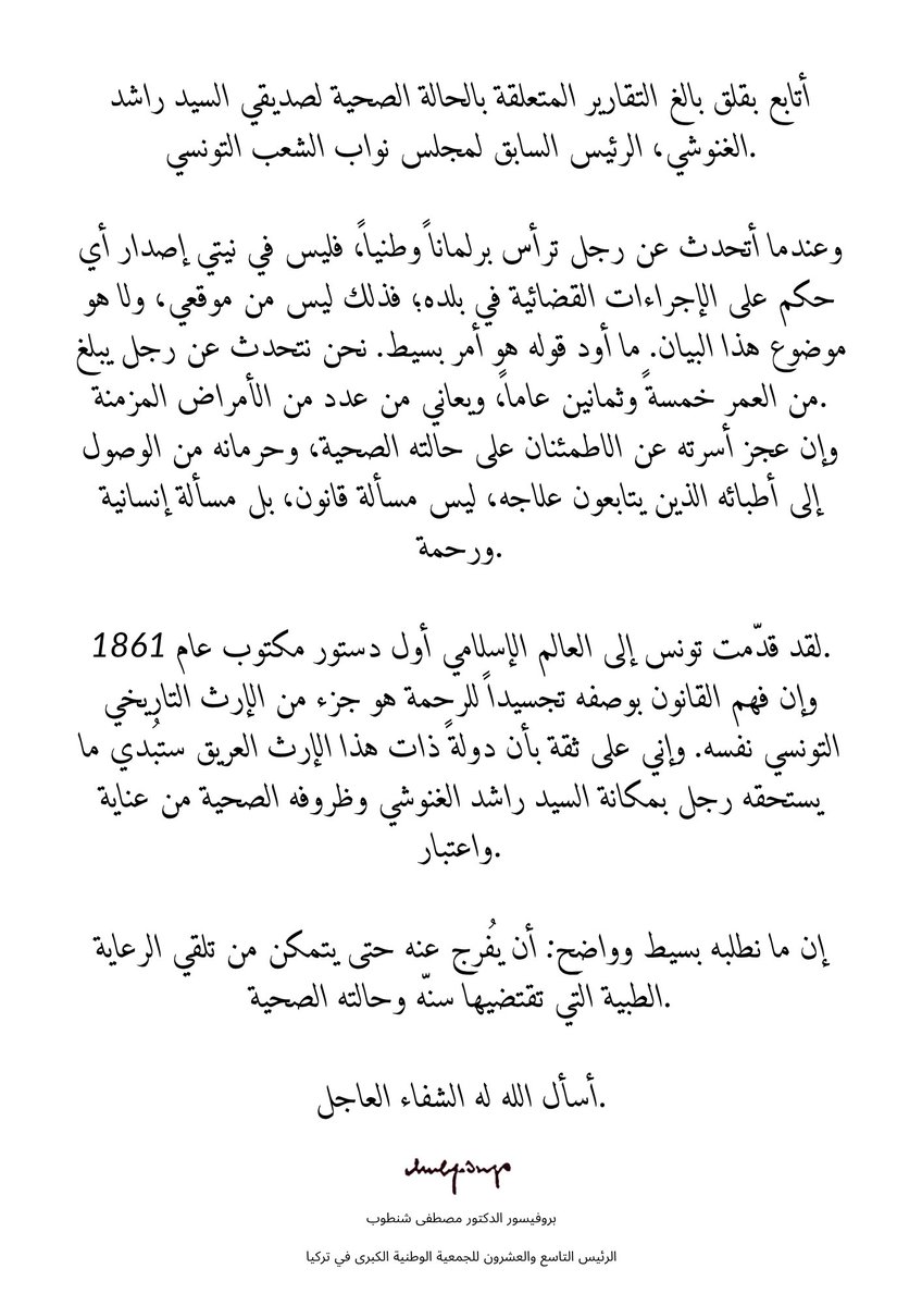 MustafaSentop's tweet photo. أتابع بقلق بالغ التقارير المتعلقة بالحالة الصحية لصديقي السيد راشد الغنوشي، الرئيس السابق لمجلس نواب الشعب التونسي.

وعندما أتحدث عن رجل ترأس برلماناً وطنياً، فليس في نيتي إصدار أي حكم على الإجراءات القضائية في بلده؛ فذلك ليس من موقعي، ولا هو موضوع هذا البيان. ما أود قوله هو أمر بسيط. نحن نتحدث عن رجل يبلغ من العمر خمسةً وثمانين عاماً، ويعاني من عدد من الأمراض المزمنة. وإن عجز أسرته عن الاطمئنان على حالته الصحية، وحرمانه من الوصول إلى أطبائه الذين يتابعون علاجه، ليس مسألة قانون، بل مسألة إنسانية ورحمة.

لقد قدّمت تونس إلى العالم الإسلامي أول دستور مكتوب عام 1861. وإن فهم القانون بوصفه تجسيداً للرحمة هو جزء من الإرث التاريخي التونسي نفسه. وإني على ثقة بأن دولةً ذات هذا الإرث العريق ستُبدي ما يستحقه رجل بمكانة السيد راشد الغنوشي وظروفه الصحية من عناية واعتبار.

إن ما نطلبه بسيط وواضح: أن يُفرج عنه حتى يتمكن من تلقي الرعاية الطبية التي تقتضيها سنّه وحالته الصحية.

أسأل الله له الشفاء العاجل.