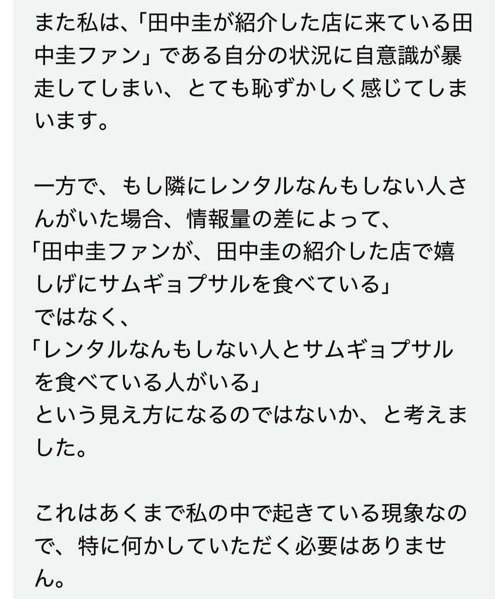 morimotoshoji's tweet photo. 「田中圭がテレビで『ここのサムギョプサルがおいしい』と紹介していたお店に同行してほしい」という依頼。1人だと「田中圭が紹介した店に来ている田中圭ファン」である自分の状況に自意識が暴走してしまい、とても恥ずかしいとのこと。そこにレンタルなんもしない人を置くことで「田中圭ファンが田中圭の紹介した店で嬉しげにサムギョプサルを食べている」ではなく「レンタルなんもしない人とサムギョプサルを食べている人がいる」という見え方になるのではないかと考えたらしい。レンタルなんもしない人というサービスを始めてもう8年以上たつが、まだまだ新たな使われ方がなされるもんだな。