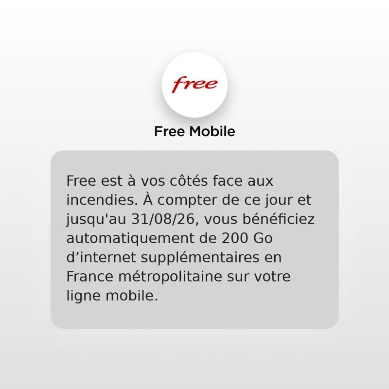 free's tweet photo. Free se mobilise pour ses abonnés touchés par les incendies.

Face aux incendies qui touchent actuellement plusieurs régions françaises, nous mettons en place une mesure exceptionnelle pour accompagner les abonnés mobiles situés dans les zones les plus concernées, notamment en Gironde, dans les Landes, le Var, la Haute-Corse et la Corse-du-Sud.

📱 Les abonnés ne bénéficiant pas déjà d'une offre incluant l'internet mobile illimité (Forfait Free 5G+ avec Freebox et Forfait Free Max) se voient attribuer automatiquement 200 Go d'internet mobile supplémentaires, valables pendant 30 jours en France métropolitaine.

Cette mesure est appliquée automatiquement, dès aujourd'hui, sans aucune démarche à effectuer.

Free reste aux côtés de ses abonnés !