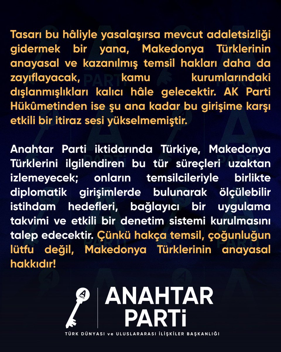 apartiturkdunya's tweet photo. MAKEDONYA TÜRKLERİ’NİN KAZANILMIŞ HAKLARI TEHLİKEDE!

Kuzey Makedonya Hükûmetinin hazırladığı “Kamuda Hakça ve Orantılı Temsil Yasa Tasarısı”, 15 Haziran 2026’da ülkenin başkenti Üsküp’te bulunan Kuzey Makedonya Cumhuriyeti Meclisinde görüşülmüş, 23 Haziran’da ise tasarıya ilişkin değişiklik teklifleri Meclis komisyonlarında ele alınmıştır.

Ancak tasarının hazırlanma sürecine Türk toplumunun görüşleri yeterince yansıtılmadığı gibi düzenlemede millî kotalar, ölçülebilir temsil hedefleri ve eksik temsil durumunda uygulanacak bağlayıcı hükümler de bulunmuyor. Hâlbuki Türkler ülke nüfusunun yaklaşık yüzde 3,86’sını oluşturduğu hâlde kamu sektöründe yalnızca yüzde 2,152 oranında temsil imkânına sahip. Üstelik 1.251 kamu kurumunun 875’inde tek bir Türk dahi çalışmıyor.

Tasarı bu hâliyle yasalaşırsa mevcut adaletsizliği gidermek bir yana, Makedonya Türklerinin anayasal ve kazanılmış temsil hakları daha da zayıflayacak, kamu kurumlarındaki dışlanmışlıkları kalıcı hâle gelecektir. AK Parti Hükûmetinden ise şu ana kadar bu girişime karşı etkili bir itiraz sesi yükselmemiştir.

Anahtar Parti iktidarında Türkiye, Makedonya Türklerini ilgilendiren bu tür süreçleri uzaktan izlemeyecek; onların temsilcileriyle birlikte diplomatik girişimlerde bulunarak ölçülebilir istihdam hedefleri, bağlayıcı bir uygulama takvimi ve etkili bir denetim sistemi kurulmasını talep edecektir. Çünkü hakça temsil, çoğunluğun lütfu değil, Makedonya Türklerinin anayasal hakkıdır!