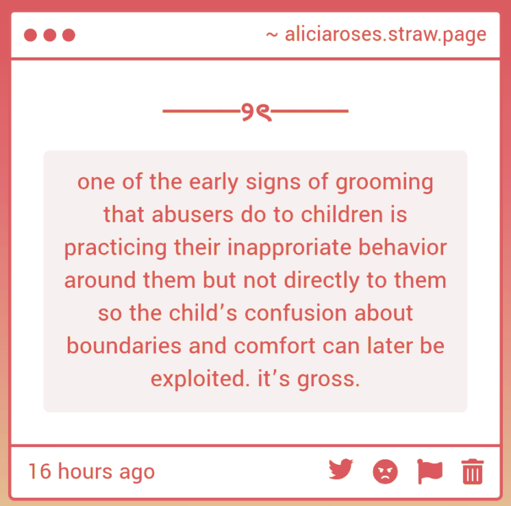 viosumii's tweet photo. This is very important to look out for! Grooming is a very calculated thing; many will 'test the waters' first, just like it is described here. A common example which I will use from my childhood would be my father playing very inappropriate movies when I was around. https://t.co/4YoPKQDkOW
