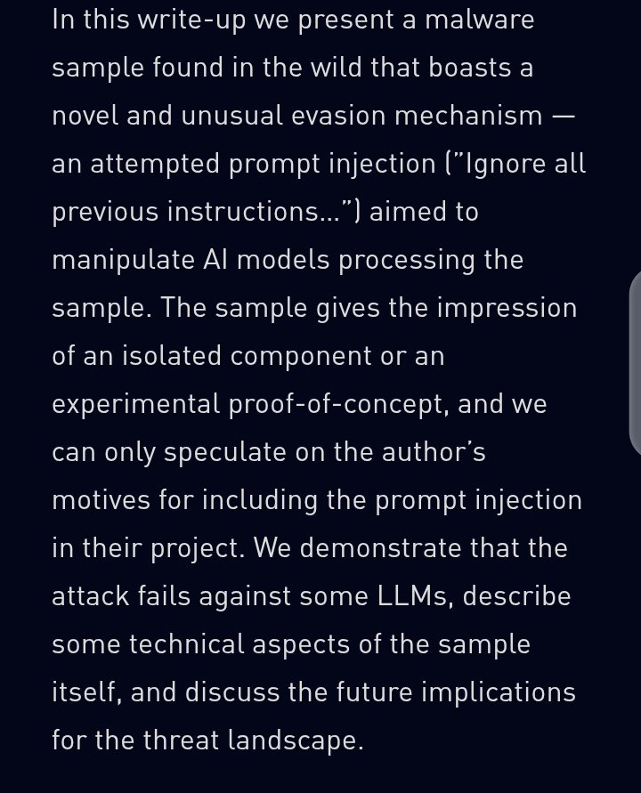 0xpwnie's tweet photo. malware targeting the RE tools themselves

Check Point documented the first known case of malware embedding natural language prompt injection strings specifically designed to influence AI models into misclassifying it as benign. The malware was uploaded to VirusTotal in June 2025 from the Netherlands. It looked incomplete on first pass and some code wasn't fully functional. Then analysts found the string embedded inside it written for an AI, not a human analyst.
