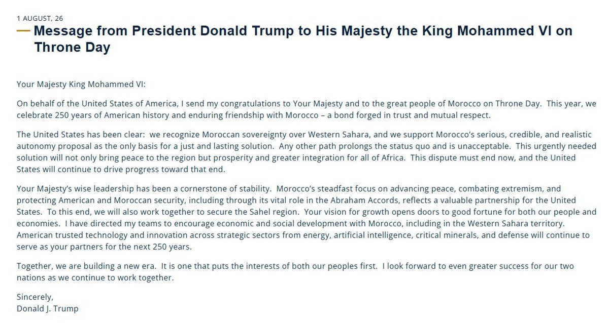 Osint613's tweet photo. Message from President Donald Trump to His Majesty the King Mohammed VI on Throne Day

1 AUGUST, 26

Your Majesty King Mohammed VI:

On behalf of the United States of America, I send my congratulations to Your Majesty and to the great people of Morocco on Throne Day. This year, we celebrate 250 years of American history and enduring friendship with Morocco – a bond forged in trust and mutual respect.

The United States has been clear: we recognize Moroccan sovereignty over Western Sahara, and we support Morocco’s serious, credible, and realistic autonomy proposal as the only basis for a just and lasting solution. Any other path prolongs the status quo and is unacceptable. This urgently needed solution will not only bring peace to the region but prosperity and greater integration for all of Africa. This dispute must end now, and the United States will continue to drive progress toward that end.

Your Majesty’s wise leadership has been a cornerstone of stability. Morocco’s steadfast focus on advancing peace, combating extremism, and protecting American and Moroccan security, including through its vital role in the Abraham Accords, reflects a valuable partnership for the United States. To this end, we will also work together to secure the Sahel region. Your vision for growth opens doors to good fortune for both our people and economies. I have directed my teams to encourage economic and social development with Morocco, including in the Western Sahara territory. American trusted technology and innovation across strategic sectors from energy, artificial intelligence, critical minerals, and defense will continue to serve as your partners for the next 250 years.

Together, we are building a new era. It is one that puts the interests of both our peoples first. I look forward to even greater success for our two nations as we continue to work together.

Sincerely,  
Donald J. Trump