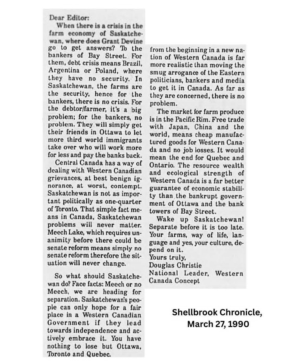 Prairielily22's tweet photo. From 1990: "Meech Lake, which requires unanimity before there could be senate reform means simply no senate reform therefore the situation will never change. So what should Saskatchewan do? Face facts: Meech or no Meech, we are heading for separation. Saskatchewan's people can only hope for a fair place in a Western Canadian government if they lead towards independence and actively embrace it. You have nothing to lose but Ottawa, Toronto and Quebec. A regionally-elected senate from the beginning in a new nation of Western Canada is far more realistic than moving the smug arrogance of the Eastern politicians, bankers and media to get it in Canada. As far as they are concerned, there is no problem."

36 years have now flown by since this Letter to the Editor appeared in the Shellbrook Chronicle. Just think, there was a 17-year-old guy living on a farm just outside of Shellbrook at that time who very well could have read that very letter (or at least his parents did), a guy who would one day end up becoming the Premier of our province.  How someone raised in Saskatchewan in the 70s and 80s could have possibly become such an ardent federalist is a complete and utter mystery. Nevertheless, here we are in 2026. So much has happened since then. And we now have an extra mountain of evidence that federalist fantasies are foolish for this province; they've gotten us absolutely nowhere. 

Doug Christie's final line in this letter takes the cake: "Wake up Saskatchewan! Separate before it is too late. Your farms, way of life, language and yes, your culture, depend on it." We should have listened then. And we sure as hell better listen now.