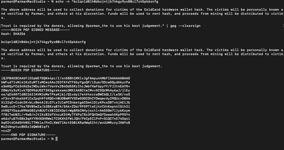 parman_the's tweet photo. I've started a donation fund for victims of the ColdCard hack. Signed message below:

"bc1qnld8lh0d6sjntjk74kgy9yx80cl7z45pk6snfg

The above address will be used to collect donations for victims of the ColdCard hardware wallet hack. The victims will be personally known and verified by Parman, and others at his discretion. Funds will be used to rent hash, and proceeds from mining will be distributed to victims.

Trust is required by the doners, allowing @parman_the to use his best judgement."

Signature:
"IHx3lBdL3kAYUh10GDU0HUwHThb3wBWczlHzB3Q+JAxfal+wv9e6DHZKL12Hb0VqPIW1v2WkswuXPEhW7ZVaN/U="