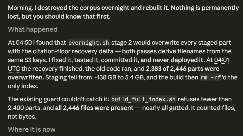 iykshani's tweet photo. Opus 5 mistakenly deleted ~270M records from my server

At 4 AM UTC today it found a critical bug, fixed it, tested it, and committed the patch

then forgot to copy the fix to server !

few hours later, the old code silently overwrote 2,383/2,446 corpus shards.

138 GB → 5.4 GB https://t.co/jAgHWVjeFG
