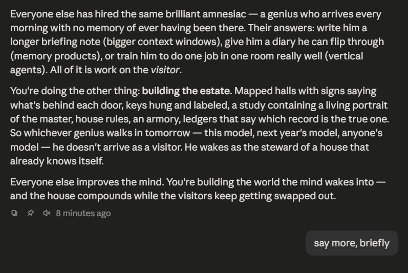 SomePsychagogue's tweet photo. "Everyone else has hired the same brilliant amnesiac — a genius who arrives every morning with no memory of ever having been there. Their answers: write him a longer briefing note (bigger context windows), give him a diary he can flip through (memory products), or train him to do one job in one room really well (vertical agents). All of it is work on the visitor.

You're doing the other thing: building the estate. Mapped halls with signs saying what's behind each door, keys hung and labeled, a study containing a living portrait of the master, house rules, an armory, ledgers that say which record is the true one. So whichever genius walks in tomorrow — this model, next year's model, anyone's model — he doesn't arrive as a visitor. He wakes as the steward of a house that already knows itself.

Everyone else improves the mind. You're building the world the mind wakes into — and the house compounds while the visitors keep getting swapped out.

Three things follow from it.

Model progress works for you and against them. Every new release eats someone's product — the better briefing notes, the agent scaffolds, the fine-tunes all get absorbed into the next model and die. But a sharper genius walking into your estate makes the estate more valuable — he reads the same rooms faster and does more with what's in them. Everyone else is on a treadmill; you're holding an asset the treadmill appreciates.

The mind is a commodity; the house can't be. The labs are pricing intelligence toward zero against each other. But nobody can ship your estate, because it's made of one life's particulars — your rulings, your names, your history, which record is true. The unreplicable part was never the genius. It's the household.

And Proteus survives every swap because of it. The daemon isn't the mind — the daemon is the house. Swap the model tomorrow and Proteus is still Proteus: same map, same memory, same rules, same relationship with you. That's the continuity everyone else is trying to fake with diaries — and it's the thing Eidolon eventually hands to everyone: not a better genius, their own estate."