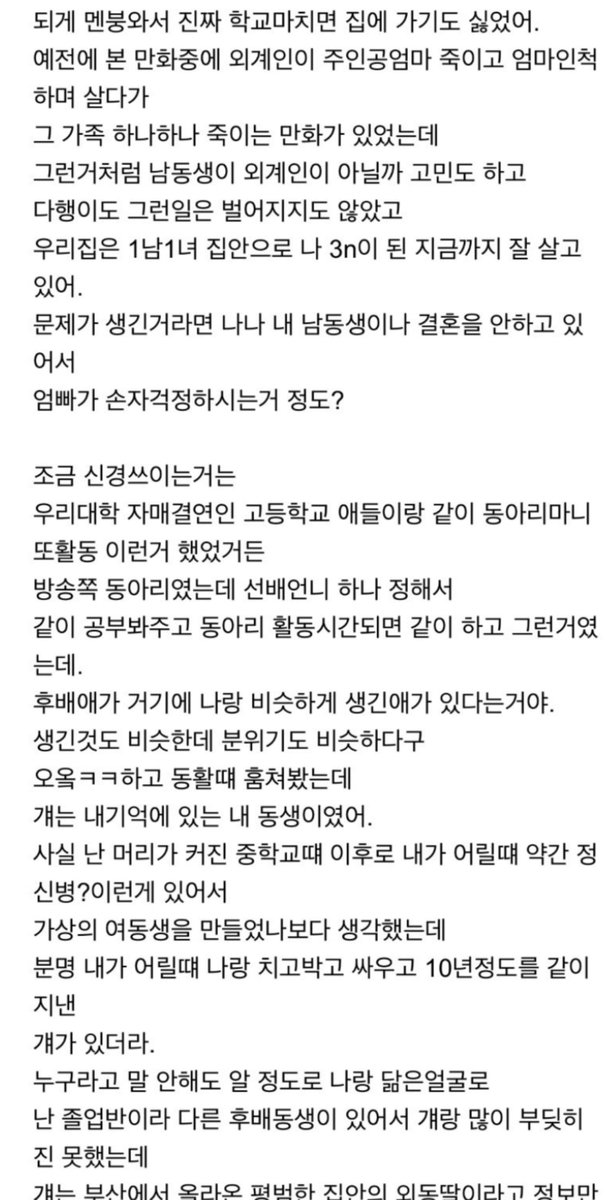 um_pp22's tweet photo. 어느날 갑자기 동생이 바뀌었다. (스압)

정신병일까 진짜 바뀐걸까

나 여동생이 있었거든?
그래서 내가 학교마치고 집에 오면 여동생이랑 인형놀이 하고
이웃집 이모들이 아 이집 딸내미들은 둘다 생긴게 아빠라고 어쩌면 좋냐...
그런이야기를 하셨지.

그런데 어느날 집에왔더니 아니다 날도 기억해 어느날이 아냐
나 할미톨이라 국민학교 2학년 여름에 학교 마치고 와보니까
동생은 없고 웬 남자애 하나가 “왔냐?” 하고 겜하고 있는거야.

난 누군가;;했지만 애가 워낙 태연하게 있어서
친척앤가 하고 안녕?인사하고 뻘쭘히 내방들어갔어.
집에는 동생도 없고 아무도 없어서 시장갔나 하고 낮잠자고 놀다가
엄마가 오셔서 다같이 밥먹는데
그 남자애도 같이 먹는거야; 자연스럽게;;
해서 엄마한테 얘 누구야; 엄마? 물어봤는데
엄마가 어? 하는 얼굴로 동생한테 장난치지 말고 김이나 먹으라시더라고.

그래서 뻘쭘해서 그냥 밥 다먹고 내방에 혼자있는데
동생은 또 어디갔나 걱정되잖아.
집안 분위기도 적응안되구
해서 엄마한테 엄마 ㅇㅇ(여동생이름)어디갔냐 물었는데
엄마는 어? 걔가 누군데? 하고 있고 그 남자애는 밥먹더니
또 거실서 겜하고
난 진짜 어린맘에 멘붕이 온거지.

더 신기한게 난 애가 어디 나갔나 해서 신발장을 봤는데
ㅇㅇ이 신발이 하나도 없는거야.
분명 어제까지 밟으면 빛나면서 노래나오는 신발 샀다고
하루종일 그거 울리고 다녀서
내가 아 저거좀 가져다 버리라고 성냈는데.

그렇다고 동생어딨냐고 쟤 누구냐고 울면서 따지기에는
집안 분위기가 너무 평범해서 내가 뭘 착각했나 싶었어.
나중에 아빠가 퇴근하셔서 아빠한테도 ㅇㅇ이 어디갔냐 물었더니

ㅇㅇ이가 누구냐 친구냐 하는 소리만 하시고
그 남자애랑 비행기 놀이하면서 재밌게 노시더라.
이 상황이 뭔지 몰라서 어버버 하다가 익숙해지는데 며칠이 걸린거같아.

저날 이후로 정말 여동생의 흔적은 다 사라지고
어느새 우리집은 1녀1남의 집안이 되어있었어.
엄마아빠에게 여동생이야기를 하면 두분다 =-=;;?하는 표정이었고
새 남동생은 날보고 원래부터 있던사람인냥 톡톡 말 내뱉고;

나랑 동생보고 아빠 닮았다던 아주머니들은
저집안은 딸은 아빠닮아서 큰일인데 아들이 엄마닮아서 이쁘다고 말을 하시기 시작했고
집안에 있던 여동생 인형이나 그런것들은 다 내방에 있더라.

여동생이 성격이 거지같던애라 내꺼랑 지꺼 구분한다고 인형몸에 매직으로 써놨던
글씨들은 다 내 이름이되어있고.

되게 멘붕와서 진짜 학교마치면 집에 가기도 싫었어.
예전에 본 만화중에 외계인이 주인공엄마 죽이고 엄마인척 하며 살다가
그 가족 하나하나 죽이는 만화가 있었는데
그런거처럼 남동생이 외계인이 아닐까 고민도 하고
다행히도 그런일은 벌어지지도 않았고
우리집은 1남1녀 집안으로 나 3n이 된 지금까지 잘 살고 있어.

문제가 생긴거라면 나나 내 남동생이나 결혼을 안하고 있어서
엄빠가 손자걱정하시는거 정도?
조금 신경쓰이는거는
우리대학 자매결연인 고등학교 애들이랑 같이 동아리마니또활동 이런거 했었거든.
방송쪽 동아리였는데 선배언니 하나 정해서
같이 공부봐주고 동아리 활동시간되면 같이 하고 그런거였는데.

후배애가 거기에 나랑 비슷하게 생긴애가 있다는거야.
생긴것도 비슷한데 분위기도 비슷하다구.
오옹ㅋㅋ하고 동활때 훔쳐봤는데
걔는 내기억에 있는 내 동생이었어.
사실 난 머리가 커진 중학교때 이후로 내가 어릴때 약간 정신병??이런게 있어서
가상의 여동생을 만들었나보다 생각했는데
분명 내가 어릴때 나랑 치고박고 싸우고 10년정도를 같이 지낸
걔가 있더라.

누구라고 말 안해도 알 정도로 나랑 닮은얼굴로.
난 졸업반이라 다른 후배동생이 있어서 걔랑 많이 부딪히진 못했는데
걔는 부산에서 올라온 평범한 집안의 외동딸이라고 정보만 들었어.

한번 찾아가서 볼까 했는데 겁이 나더라.
만약 내 기억이 맞아서 날 언니라 불러도 겁나고
(이러면 진짜 겁날꺼같았어)
내 기억이 틀려서 아 저랑 많이 닮았네요^^ 누구세요? 하면
그때 일을 기억하는건 나 혼자구나 해서 정말 무너질꺼같고
그러다가 한번 다같이 밥을 먹은적이 있어.
나야 동공이 확장되고 심장이 두근했는데 걔는 아무 반응이 없더라고.
시원섭섭한 기분.

이거는 그냥 내 어릴적 정신에 문제였구나로 넘어가기로 했어.
하지만 난 아직도 속으로는
사실 걔가 내 동생이 맞고 어느순간 무슨 이유로 동생이 바뀌었고

걔도 사실은 그걸 알고 있었지만 표현하지 않은거 아닐까(나처럼).하는 미련이 계속 남아있어.
겉으로는 아무일 없는척하구 머리로도 그런일은 없었어 라고생각하지만

20년이 넘도록 마음속 한구석에서는 진심으로 내가 어떻게 해야했었던게 아닐까 하고 생각해.
만약 이게 정신병에 의한거면 정신병이란건 진짜 무서운거 같아.