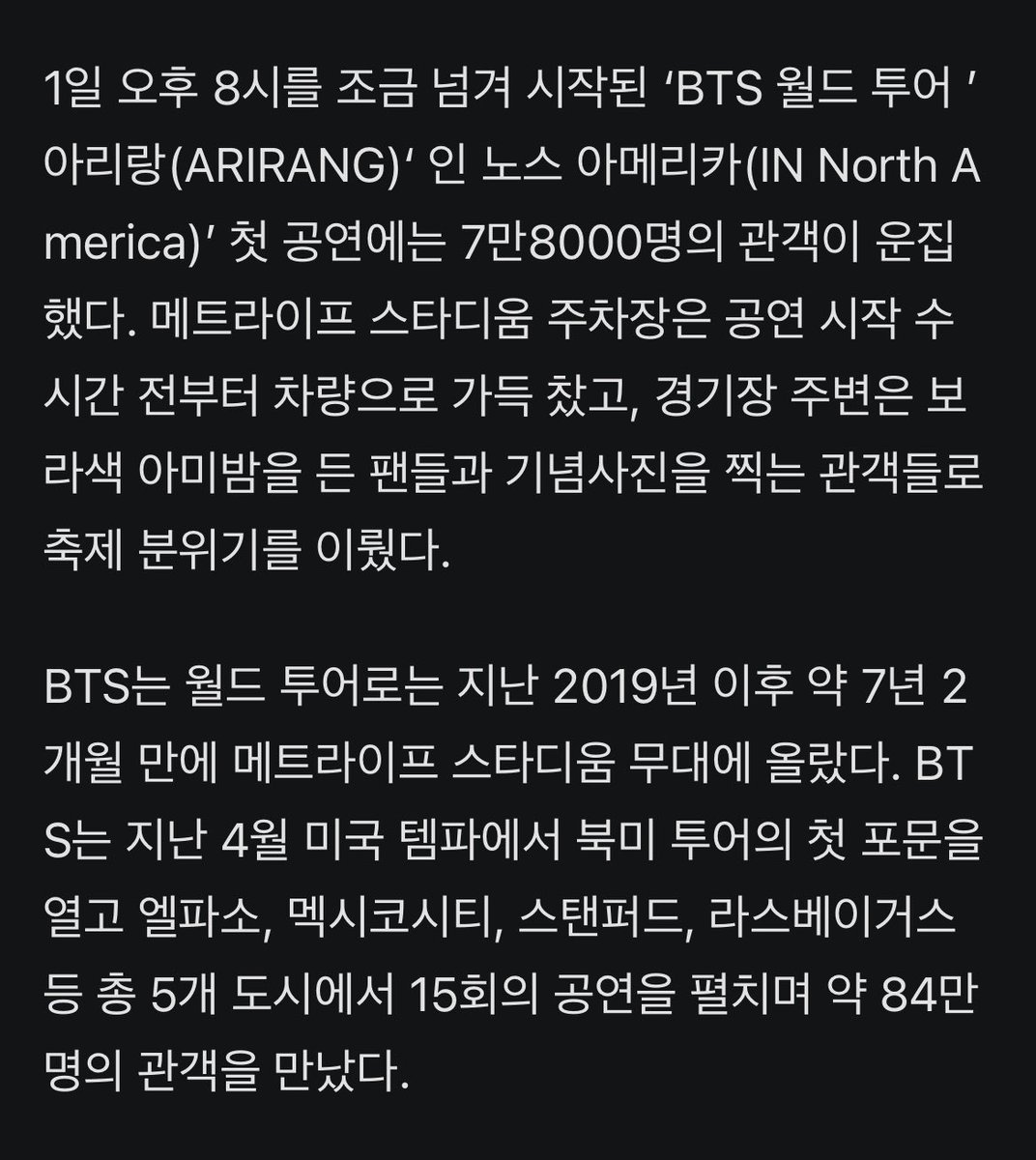 JJUNGKOOK_mona's tweet photo. 오늘 뉴저지 메트라이프 스타디움에 7만 8천명 팬들로 꽉채워졌다함‼️😇👍🏻💜 

- 1일 오후 8시를 조금 넘겨 시작된 ‘#BTS 월드 투어 ’아리랑(ARIRANG)‘ 인 노스 아메리카(IN North America)’ 첫 공연에는 7만8000명의 관객이 운집했다. 메트라이프 스타디움 주차장은 공연 시작 수 시간 전부터 차량으로 가득 찼고, 경기장 주변은 보라색 아미밤을 든 팬들과 기념사진을 찍는 관객들로 축제 분위기를 이뤘다. 

- BTS는 월드 투어로는 지난 2019년 이후 약 7년 2개월 만에 메트라이프 스타디움 무대에 올랐다. BTS는 지난 4월 미국 템파에서 북미 투어의 첫 포문을 열고 엘파소, 멕시코시티, 스탠퍼드, 라스베이거스 등 총 5개 도시에서 15회의 공연을 펼치며 약 84만명의 관객을 만났다.

- 공연의 하이라이트는 단연 신곡 ‘보디 투 보디(Body to Body)’였다. 민요 ‘아리랑’을 삽입한 이 곡이 시작되자 7만8000명의 팬들이 한국어로 “아리랑, 아리랑”을 따라 불렀다. 메트라이프 스타디움을 가득 메운 관객이 하나의 목소리로 한국 민요를 합창하는 장면은 공연 전체를 통틀어 가장 인상적인 순간이었다.

- 미국프로풋볼리그(NFL) 뉴욕 자이언츠와 뉴욕 제츠의 홈구장인 메트라이프 스타디움에서 7만8000명의 글로벌 팬들이 한국어로 ‘아리랑’을 함께 부르는 장면은 BTS가 만들어낸 문화적 영향력을 상징적으로 보여줬다.