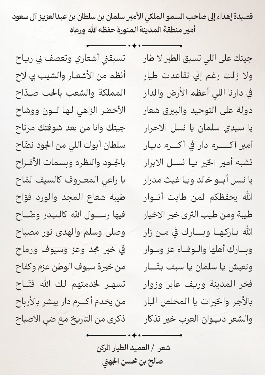 saleh_mohseen's tweet photo. قصيدة إهداء إلى صاحب السمو الملكي الأمير سلمان بن سلطان بن عبدالعزيز آل سعود أمير منطقة المدينة المنورة حفظه الله ورعاه 

جيتك على اللي تسبق الطير لا طار 
تسبقني أشعاري وتعصف بي رياح 

ولا زلت رغم إني تقاعدت طيار 
أنظم من الأشعار والشيب بي لاح 

في دارنا اللي أعظم الأرض والدار 
المملكة والشعب بالحب صدّاح 

دولة على التوحيد والبيرق شعار 
الأخضر الزاهي لها لون ووشاح 

يا سيدي سلمان يا نسل الاحرار  
جيتك وانا من بعد شوفتك مرتاح 

أمير أكرم دار في أكرم ديار 
سلطان أبوك اللي من الجود نضّاح

تشبه أمير الخير يا نسل الابرار  
بالجود والنظره وبسمات الأفراح 

يا نسل أبو خالد ويا غيث مدرار 
يا راعي المعروف كالسيف لمّاح 

الله يحفظكم لمن طابت أنوار 
طيبة شعاع المجد والورد فوّاح 

طيبة ومن طيب الثرى خير الاخيار 
فيها رسول الله كالبدر وضّاح 

الله باركها وبارك في من زار 
وصلى وسلم والهدى نور مصباح 

وبارك أهلها والوفاء عز وسوار 
في خير مجد وعز وسيوف ورماح 

وتعيش يا سلمان يا سيف بتّار 
من خيرة سيوف الوطن عزم وكفاح 

فخر المدينة وريف عابر وزوار 
تسهر لخدمتهم لك الله فتّاح 

بالأجر والخيرات يا المخلص البار 
من يخدم أكرم دار يبشر بالأرباح 

والشعر ديوان العرب خير تذكار 
ذكرى من التاريخ مع ضي الاصباح 

شعر / العميد الطيار الركن 
صالح بن محسن الجهني

@imarat_almadina 

#المدينة_المنورة