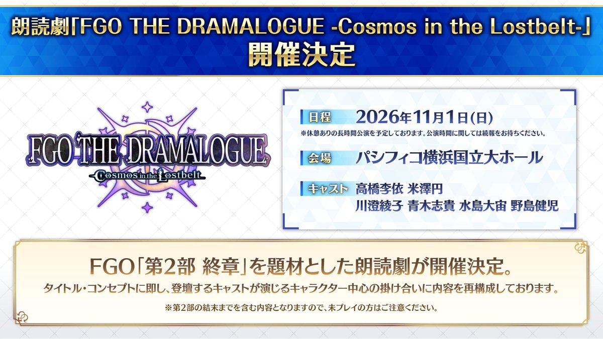 fgoproject's tweet photo. 【カルデア広報局より】 ⭐FGO Fes. 情報⭐
FGO「第2部 終章」を題材とした朗読劇「FGO THE DRAMALOGUE -Cosmos in the Lostbelt-」開催決定！
登壇するキャストが演じるキャラクター中心の掛け合いに内容を再構成しております。
※第2部の結末までを含む内容となりますので、未プレイの方はご注意ください。

開催日程:2026年11月1日(日)
開催場所:パシフィコ横浜 国立大ホール
キャスト:高橋李依、米澤円、川澄綾子、青木志貴、水島大宙、野島健児

公式サイト→https://t.co/K6PRyldsHu

#FGO #FGO11周年