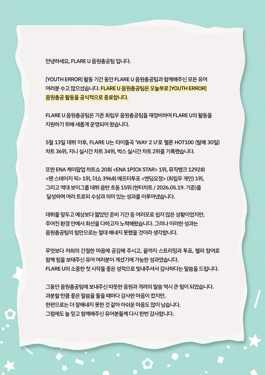 FlareU_stream's tweet photo. [음원총공 활동 종료 공지]

안녕하세요, FLARE U 음원총공팀 입니다.

[YOUTH ERROR] 활동 기간 동안 FLARE U 음원총공팀과 함께해주신 모든 유어 여러분 수고 많으셨습니다. FLARE U 음원총공팀은 오늘부로 [YOUTH ERROR] 음원총공 활동을 공식적으로 종료합니다.

FLARE U 음원총공팀은 기존 최립우 음원총공팀을 재정비하여 FLARE U 의 활동을 지원하기 위해 새롭게 운영되어 왔습니다.

5월 13일 데뷔 이후, FLARE U 는 타이틀곡 'WAY 2 U'로 멜론 HOT100 (발매 30일) 차트 36위, 지니 실시간 차트 34위, 벅스 실시간 차트 2위를 기록했습니다. 또한 ENA 케이팝업 차트쇼 20회 <ENA 1PICK STAR> 1위, 뮤직뱅크 1292회 <팬 스테이지 픽> 1위, 더쇼 396회 애프터투표 <엔딩요정> (최립우 개인) 1위 그리고 역대 보이그룹 데뷔 음반 초동 15위 (한터차트 / 2026.05.19. 기준) 을 달성하며 여러 트로피 수상과 의미 있는 성과를 이루어냈습니다.

데뷔를 앞두고 예상보다 짧았던 준비 기간 등 여러모로 쉽지 않은 상황이었지만, 주어진 환경 안에서 최선을 다하고자 노력해왔습니다. 그러나 이러한 성과는 음원총공팀의 힘만으로는 절대 해내지 못했을 것이라 생각합니다. 

무엇보다 저희의 간절한 마음에 공감해 주시고, 끝까지 스트리밍과 투표, 헬퍼 참여로 함께 힘을 보태주신 유어 여러분이 계셨기에 가능한 성과였습니다. FLARE U 의 소중한 첫 시작을 좋은 성적으로 빛내주셔서 감사하다는 말씀을 드립니다.

그동안 음원총공팀에 보내주신 따뜻한 응원과 격려의 말씀 역시 큰 힘이 되었습니다. 과분할 만큼 좋은 말씀을 들을 때마다 감사한 마음이 컸지만, 한편으로는 더 잘해내지 못한 것 같아 아쉬운 마음도 많이 남습니다. 그럼에도 늘 믿고 함께해주신 유어분들께 다시 한번 감사합니다.

현재 FLARE U 음원총공팀은 신규 스탭 모집을 진행하고 있습니다. 앞으로도 지금까지와 같은 체계적이고 활발한 운영을 이어가기 위해서는 함께할 인력이 꼭 필요합니다. 이전 최립우 음원총공팀 때부터 함께해오신 스탭분들 중에는 각자 바쁜 학업과 직장 등으로 활동을 마무리하게 된 분들도 계셔, 이번 신규 스탭 모집이 더욱 중요해진 상황입니다.

특별한 경험이나 뛰어난 능력이 있어야만 함께 활동할 수 있는 것은 아닙니다. FLARE U 를 응원하는 마음으로 조금이라도 시간내어 함께해주실 수 있다면 그것만으로도 음원총공팀에는 큰 힘이 됩니다. FLARE U 를 아끼는 유어분들의 많은 관심과 지원, 그리고 홍보를 부탁드립니다. 여러분의 애정이 곧 FLARE U 와 음원총공팀을 단단히 지탱하는 기반이 되어줄 것이라 믿습니다.

또한 지금까지 쉼 없이 달려오며 오랜 시간 고생해 주신 소중한 음원총공팀 스탭분들께 깊이 감사드립니다. 함께 고민하고, 준비하며, 묵묵히 버텨주신 여러분의 노고가 있었기에 지금의 음원총공팀이 있을 수 있었습니다.

FLARE U 음원총공팀은 다음 컴백 활동을 준비하기 위해 잠시 재정비의 시간을 가지려 합니다. 그동안의 경험을 바탕으로, 내부적으로 더욱 성장하고, 보다 체계적인 운영과 FLARE U 에게 실질적인 도움이 되는 음원총공 및 서포트를 준비하여 다음 활동에서는 한층 더 발전된 모습으로 돌아와 FLARE U, 그리고 유어분들과 함께할 수 있도록 하겠습니다.

여름의 한가운데로 접어들며 무더운 날씨가 이어지고 있습니다. 유어 여러분 모두 몸도 마음도 건강히 잘 지내시고, 다음 활동 때까지 충분히 쉬시며 각자의 자리에서 행복한 일상을 보내시길 바랍니다.

언제나 FLARE U 를 향해 보내주시는 따뜻한 애정과 응원에 감사드립니다. FLARE U 와 함께 성장하고, 나아가는 음원총공팀이 되겠습니다. 앞으로도 잘 부탁드립니다.

FLARE U 음원총공팀 드림.
