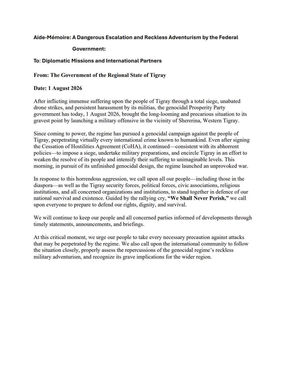 BashaDesta's tweet photo. Aide-Mémoire: A Dangerous Escalation and Reckless Adventurism by the Federal Government:

To: Diplomatic Missions and International Partners

From: The Government of the Regional State of Tigray

Date: 1 August 2026

After inflicting immense suffering upon the people of Tigray through a total siege, unabated drone strikes, and persistent harassment by its militias, the genocidal Prosperity Party government has today, 1 August 2026, brought the long-looming and precarious situation to its gravest point by launching a military offensive in the vicinity of Shererina, Western Tigray.

Since coming to power, the regime has pursued a genocidal campaign against the people of Tigray, perpetrating virtually every international crime known to humankind. Even after signing the Cessation of Hostilities Agreement (CoHA), it continued consistent with its abhorrent policies to impose a siege, undertake military preparations, and encircle Tigray in an effort to weaken the resolve of its people and intensify their suffering to unimaginable levels. This morning, in pursuit of its unfinished genocidal design, the regime launched an unprovoked war.

In response to this horrendous aggression, we call upon all our people including those in the diaspora-as well as the Tigray security forces, political forces, civic associations, religious institutions, and all concerned organizations and institutions, to stand together in defence of our national survival and existence. Guided by the rallying cry, "We Shall Never Perish," we call upon everyone to prepare to defend our rights, dignity, and survival.

We will continue to keep our people and all concerned parties informed of developments through timely statements, announcements, and briefings.

At this critical moment, we urge our people to take every necessary precaution against attacks that may be perpetrated by the regime. We also call upon the international community to follow the situation closely, properly assess the repercussions of the genocidal regime's reckless military adventurism, and recognize its grave implications for the wider region.

@UN @europeanunion @BBCWorld @AJEnglish @CNN @TdacAustralia @hrw @amnesty @KjetilTronvoll @SUNA_AGENCY @shabait