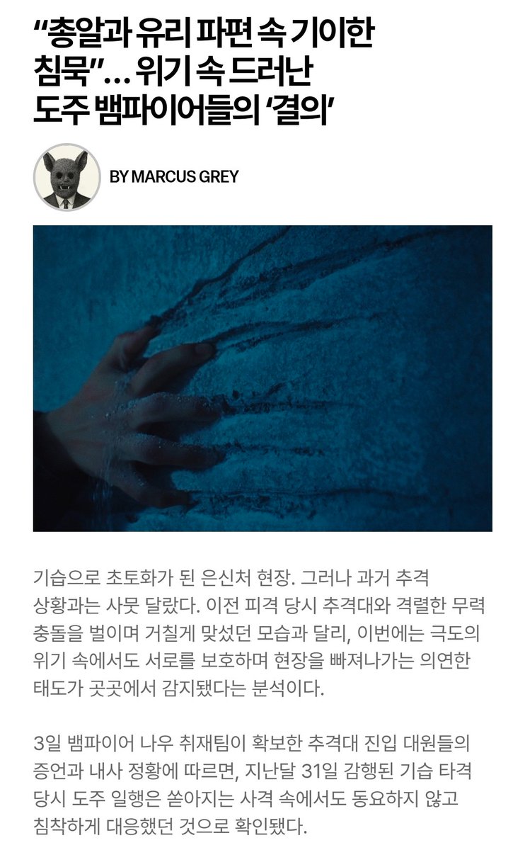 byeol_ice's tweet photo. “총알과 유리 파편 속 기이한 침묵”… 위기 속 드러난 도주 뱀파이어들의 ‘결의’
🔗https://t.co/FZXl3ZK6bT

기습으로 초토화가 된 은신처 현장. 그러나 과거 추격 상황과는 사뭇 달랐다. 이전 피격 당시 추격대와 격렬한 무력 충돌을 벌이며 거칠게 맞섰던 모습과 달리, 이번에는 극도의 위기 속에서도 서로를 보호하며 현장을 빠져나가는 의연한 태도가 곳곳에서 감지됐다는 분석이다.

3일 뱀파이어 나우 취재팀이 확보한 추격대 진입 대원들의 증언과 내사 정황에 따르면, 지난달 31일 감행된 기습 타격 당시 도주 일행은 쏟아지는 사격 속에서도 동요하지 않고 침착하게 대응했던 것으로 확인됐다.

작전에 직접 투입되었던 한 추격대 관계자는 "진입 과정에서 유리가 완파되고 총격이 이어졌지만, 내부에서는 조금의 동요조차 느껴지지 않았다"며 "오히려 서로를 챙기며 끝까지 의연하고 차분하게 움직였다"고 전했다.

수사 전문가들은 절체절명의 위기 속에서 드러난 이들의 이례적인 태도에 주목하고 있다. 끝없는 추격과 도피 생활 속에서도 서로와 동행을 끝까지 지켜내겠다는 확고한 믿음과 굳은 '결의'가 있었기에 이러한 초연함이 가능했을 것이라는 해석이 나온다.