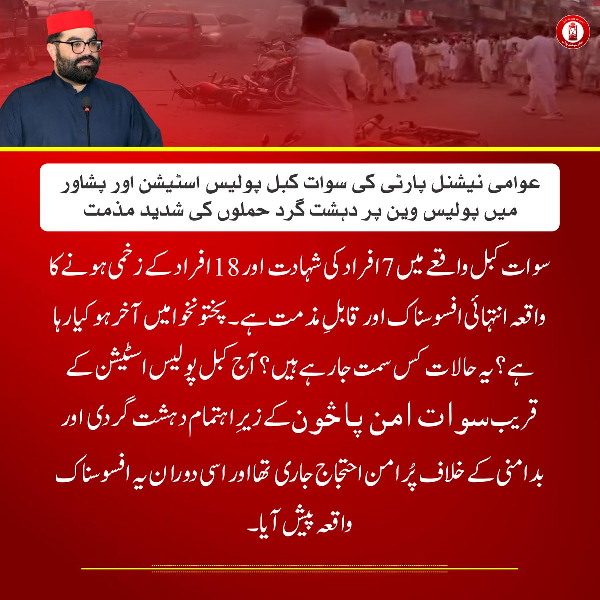 ANPMarkaz's tweet photo. عوامی نیشنل پارٹی کی سوات کبل پولیس اسٹیشن اور پشاور میں پولیس وین پر دہشت گرد حملوں کی شدید مذمت

⬛ سوات کبل واقعے میں 7 افراد کی شہادت اور 18 افراد کے زخمی ہونے کا واقعہ انتہائی افسوسناک اور قابلِ مذمت ہے

⬛ پختونخوا میں آخر ہو کیا رہا ہے؟ یہ حالات کس سمت جا رہے ہیں؟

⬛ آج کبل پولیس اسٹیشن کے قریب سوات امن پاڅون کے زیرِ اہتمام دہشت گردی اور بدامنی کے خلاف پُرامن احتجاج جاری تھا اور اسی دوران یہ افسوسناک واقعہ پیش آیا

⬛ آئینی حق کے تحت احتجاج کرنے والے شہریوں کو تحفظ فراہم کرنا ریاست کی ذمہ داری ہے، لیکن افسوس کا مقام ہے کہ آج پُرامن شہری بھی محفوظ نہیں رہے

⬛ کیا سیکیورٹی اداروں کے ذمہ داران عوام کو جواب دیں گے کہ دہشت گرد دوبارہ کیسے منظم ہو رہے ہیں؟

⬛ نمبر ون اور مضبوط ریاستی رٹ کے دعوے تو بہت کیے جاتے ہیں، لیکن عملی میدان میں صورتحال اس کے برعکس نظر آ رہی ہے

⬛ وفاق میں موجود دو بڑی سیاسی جماعتیں ایک دوسرے پر الزام تراشی اور اسکرپٹڈ سیاسی ڈراموں کے ذریعے پوائنٹ اسکورنگ میں مصروف ہیں

⬛ جبکہ صوبائی حکومت سیمی فائنل اور فائنل جیسے سیاسی نعروں میں الجھی ہوئی ہے

⬛ پہلے ہم جنوبی اضلاع میں دہشت گردی کے واقعات پر تشویش کا اظہار کر رہے تھے، لیکن اب دہشت گردی کے واقعات پشاور اور ملاکنڈ ڈویژن تک پہنچ چکے ہیں

⬛ ملاکنڈ ڈویژن وہ خطہ ہے جہاں ہمارے لوگوں نے اپنے خون کے نذرانے دے کر امن قائم کیا، لیکن آج دوبارہ اسی علاقے میں دہشت گردی کا سر اٹھانا انتہائی تشویشناک اور ناقابلِ قبول ہے

⬛ پارٹی کارکنان اور عہدیداران کو ہدایت جاری کرتے ہوئے کہا کہ وہ زخمی افراد کی ہر ممکن مدد کریں، خون کے عطیات کا انتظام کریں اور متاثرہ خاندانوں کے ساتھ مکمل یکجہتی کا اظہار کریں

⬛ عوامی نیشنل پارٹی ایک بار پھر واضح کرتی ہے کہ دہشت گردی کے خلاف جنگ میں پختونخوا کے عوام کو تنہا نہیں چھوڑا جائے گا اور امن کے قیام کے لیے ہر سطح پر آواز بلند کی جاتی رہے گی۔

#AimalWaliKhan | #ANP | #ANP4Peace