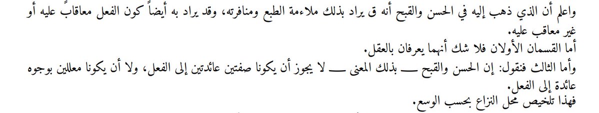 selfsubsisting's tweet photo. im aware what imam al-razi said and ill show u why it doesnt hold up. just so you dont accuse me of misinterpreting what he said, ill first quote the relevant passage from his nihaya 1.387:

واعلم أن الذي ذهب إليه في الحسن والقبح أنه ق يراد بذلك ملاءمة الطبع ومنافرته، وقد يراد به أيضا ًكون الفعل معاقابً عليه أو غير معاقب عليه. أما القسمان الأولان فلا شك أنهما يعرفان بالعقل. وأما الثالث فنقول: إن الحسن والقبح ـ بذلك المعنى ـ لا يجوز أن يكونا صفتين عائدتين إلى الفعل، ولا أن يكونا معللين بوجوه عائدة إلى الفعل. فهذا تلخيص محل النزاع بحسب الوسع

"Know that the position he adopted concerning ḥusn (goodness) and qubḥ (badness) is that these terms may be intended to mean the conformity of a thing to one's natural disposition (mulāʾamat al-ṭabʿ) and its repugnance to it (munāfaratuhu). They may also be intended to mean that an act is one for which punishment is incurred, or one for which punishment is not incurred.

As for the first two categories, there is no doubt that they are known by reason.

As for the third, we say: ḥusn and qubḥ, in that sense, cannot be attributes inhering in the act itself, nor can they be grounded in considerations that inhere in the act itself.

This, to the best of our ability, is a summary of the precise point at issue."

to easily summarise:

1. conformity/aversion to our innate natural disposition [ملاءمة الطبع ومنافرته] wherein husn = whatever agrees with or suits the natural temperament (such as pleasure, things the self finds agreeable) and qubh = whatever is repugnant to or clashes with the natural temperament (such as pain, things the self finds averse). this is known via reason

2. an attribute of perfection or deficiency [صفة كمال أو نقصان] whether an act is characterized by a quality that reflects knowledge/wisdom versus ignorance/folly. here, husn =  an action being described as one of knowledge/skill and qubh = an action being described as one of ignorance. again, this is apprehended via reason

3. an act's entailing praise/reward or blame/punishment [استحقاق المدح والثواب أو الذم والعقاب] where husn = an act such that its agent deserves praise and reward for it and qubh = an act such that its agent deserves blame and punishment for it. this is the point of dispute.

now ill explain to you why point 2 and 3, under asharis, cant be distinct and dont hold up. consider:

to get from "lying is a naqs" to "therefore god doesn't lie," you need an additional premise: a perfect being does not perform naqs-actions. ask yourself what's doing the work in that premise.

the argument as the asharite wants it to look:

syllogism 1:
[1] lying is a naqs (deficiency).
[2] god possesses no naqs (maximally perfect).
[3] therefore, god does not lie. [MP 1,2]

this looks clean and looks like it stays entirely within razi's sense 2 of husn/qubh i,e a metaphysical classification (deficiency) plus a metaphysical premise about god's nature (no deficiency in him). no "ought," no rational moral judgment, nothing from the contested sense (3). this is the version YOU think ur running.

the trouble is that [2] = god possesses no naqs is ambiguous between a state and an act, and the argument needs it to cover acts, not just states, for [3] to follow. so [2] is really doing the work of a hidden premise that needs to be made explicit:

syllogism 2:
[1] lying is a naqs.
[2] a perfect being ought not/would not fittingly perform any act that is a naqs
[3] therefore, god does not lie [MP 1,2]

now look closely "ought not/would not fittingly" is a normative claim about what should or should not characterize an agent's conduct. that is structurally identical to the third sense we mentioned above in razi's nihaya. a claim of the form "X is such that a [certain kind of] being ought/ought not do it," which is exactly the category the asharis say only revelation, not reason, can establish. so syllogism 2 is really:

[1] lying is qabih in the practical sense i.e an act that ought not be done by a perfect agent. [= sense 3 content, smuggled in]
[2] god, being perfect, does only what a perfect agent ought to do
[3] therefore, god does not lie.

now i cite sharh al-mawaqif of al-jurjani 8.307:

الإحباط كما لا يخفى (قوله لأن الخلف في الوعد نقص) فيه بحث لأنه إن أراد أنه نقص في الصفة فممنوع وإن أراد انه نقص في الفعل فهو القبح العقلي بعينه كما اعترف به المصنف في امتناع الكذب عليه تعالى والأشاعرة لا يقولون به فكيف الاستدلال به على وفاء الوعد على انه اذا كان نقصا يجب تنزيه اللّه تعالى عنه فيفيد وجوب الثواب وهو خلاف المذهب فالأولى هاهنا التمسك بان الخلف كذب والكذب منتف في كلامه انتفاء معلوما بالضرورة من الدين كما سبق وإن أمكن عقلا (قوله ولا يعد الخلف في الوعيد نقصا) على ما دل عليه قول الشاعر

"His statement: "Because breaking a promise (khulf al-waʿd) is a deficiency (naqṣ)."

There is room for objection here. For if he means that it is a deficiency in an attribute (ṣifah), then this is not conceded. And if he means that it is a deficiency in an act (fiʿl), then this is nothing other than rational moral badness (al-qubḥ al-ʿaqlī) itself, as the author himself acknowledged in his discussion of the impossibility of lying for God, Exalted is He. Yet the Ashʿarīs do not affirm this doctrine. So how can it be used here as a proof that God must fulfill His promise? Moreover, if it is a deficiency, then God must necessarily be declared free of it. But this would imply that rewarding the obedient is obligatory upon God, and that is contrary to the doctrine of the school. Therefore, it would have been preferable here to argue that breaking a promise is lying, and that lying is absent from God's speech—its absence being known necessarily from the religion (ḍarūratan min al-dīn), as previously discussed—even though it is rationally possible (mumkin ʿaqlan)."

the only way for you to avoid this try a purely descriptive reading of [2]. something like:

syllogism 3:
[1] lying is a naqs (a state-description qua mode of imperfection, the way ignorance is, purely as a classificatory fact)
[2*] it would be metaphysically impossible for a subject who is pure perfection/act to instantiate any naqs-property. [undisputed obviously]
[3] therefore, god does not lie.

via this mode of argumention, you can surely avoid the ought to/not ought to. however, you must confront this disanalogy again:

syllogism 4:
[1] ignorance is a naqs of the faculty of knowing. meaning, it is a state a subject is simply in, not an act it performs 
[2] god cannot instantiate a deficient state of a faculty, because his faculties (knowledge, power) are already proven maximal [u can also take this as foundationally true by virtue of classical theism]
[3] therefore, god is not ignorant. [this one is fine since no smuggling]

but lying is NOT a state of a faculty. rather, it's a voluntary act, something an agent does, which a perfect being with unlimited power could, as far as mere capacity goes, straightforwardly do. so:

syllogism 5:
[1] false propositions are logically possible [by logical possibility, we mean that they involve no internal contradiction. a false proposition like "the sky is green" is perfectly coherent as an object of assertion whrein its falsity is a fact about correspondence with reality]
[2] to have power over X (where X is logically possible) is to have the capacity to actualize X
[3] asserting p (for any logically possible p, true or false) is itself a logically possible act
[4] therefore, god has the power to assert false propositions [1,2,3]
[5] the power to assert a false proposition just is the capacity to lie [by definition, lying is nothing but the assertion of what one knows to be false]
[6] therefore, god has the capacity to lie [4,5]

now compare this to the ignorance case directly:

[1] ignorance, as a naqs, just is a privation of a capacity (the capacity to know)
[2] god's freedom from naqs, in the case of knowledge, is secured the moment you establish god has the capacity fully intact
[3] lying is not a privation of a capacity. rather, it is (per syllogism 5) an exercise of a capacity god fully possesses
[4] therefore "god is free of the naqs of lying" cannot mean "god lacks the capacity to lie" (since [6] establishes he doesn't lack it) it can only mean "god, though capable, never in fact exercises that capacity in this direction"
[5] but "never in fact exercises an existing capacity in this direction out of two really available directions" is NOT a fact about capacity at all. it is a fact about which of two live options gets selected
[6] a principle that selects among two really-open options for a free agent is, by definition, an evaluative/normative principle ranking those options
[7] therefore, "god is free of the naqs of lying" presupposes exactly such a ranking in sense 3 provided by razi whereas "god is free of the naqs of ignorance" required no such ranking at all 

to quote sharh al-mawaqif , 8.307 on this issue:

(الأول قالوا الثواب فضل) من اللّه تعالى (وعد به فيفي به من غير وجوب لان الخلف في الوعد نقص تعالى اللّه عنه (وأما عدم الوجوب فلما مر مرارا (و) قالوا (العقاب عدل) من اللّه لان الكل ملكه (فله أن يتصرف فيه) كما يشاء وله العفو عنه لأنه فضل ولا يعد الخلف في الوعيد نقصا) بل يمدح به (عند العقلاء) المبحث (الثاني اجمع المسلمون على أن الكفار مخلدون في النار أبدا لا ينقطع عذابهم) سواء بالغوا في الاجتهاد والنظر في معجزة الأنبياء ولم يهتدوا أو علموا نبوتهم وعاندوا أو تكاسلوا (وانكره) أي تخليدهم في النار (طائفة) خارجة عن الملة الإسلامية (لوجوه* الآل أن القوة الجسمانية كما تقدم متناهية) في العدة والمدة (فلا بد من فنائها) واذا فنيت قوة الحياة وما يتبعها من الحس والحركة ولم يبق إحساس فلا يتصور عذاب وهذه الشبهة بعينها جارية في انقطاع نعيم أهل الجنة (الجواب منع تناهيها وقد مر) فساد ما يتمسك به في إثبات ذلك التناهي (الثاني) من تلك الوجوه

"And whenever they wish to deny an attribute of Him, they say: "This is an attribute of deficiency (ṣifat naqṣ); therefore it must be denied of Him."

This premise is employed and relied upon in three areas:

(1) In actions: For example, one says: Rewarding obedience is a perfection; therefore it must be affirmed of God. Likewise: Blaming someone without a prior offense and without subsequent compensation is a deficiency; therefore it must be denied of Him.

Thus, perfection in actions is goodness (ḥusn), while deficiency in actions is badness (qubḥ).

(2) In the Essence: One says: Necessary existence by essence (al-wujūb al-dhātī) is a perfection; therefore it must be affirmed of God. And: Contingency (imkān) is a deficiency; therefore it must be denied of Him.

(3) In the real attributes: One says: Knowledge is an attribute of perfection; therefore it must be affirmed of Him, Exalted is He. And:  Ignorance is an attribute of deficiency; therefore it must be denied of Him."

similarly in sharh al-mawaqif 8.101:

صفته تعالى مع كمال صفتنا ولا يدل على صدقه في الحروف والكلمات التي يخلقها في جسم دالة على معان مقصودة ولما كان لقائل أن يقول خلق الكاذب أيضا نقص في فعله فيعود المحذور بعينه أشار الى دفعه بقوله واعلم انه لم يظهر لي فرق بين النقص في الفعل وبين القبح العقلي) فيه (فإن النقص في الأفعال هو القبح العقلي بعينه) فيها (وإنما تختلف العبارة) دون المعني فأصحابنا المنكرون للقبح العقلي كيف يتمسكون في دفع الكذب عن الكلام اللفظي بلزوم النقص في أفعاله تعالى (الثاني انه لو اتصف بالكذب لكان كذبه قديما

"Since someone might say: "Creating false speech is likewise a deficiency in His action, so the very same difficulty returns,"

the author alluded to answering this by saying:

"Know that I have not found any difference between deficiency in action and rational moral badness (al-qubḥ al-ʿaqlī)."

For deficiency in actions is nothing other than rational moral badness itself in actions; only the expression differs, not the meaning.

So how can our companions (the Ashʿarīs), who deny rational moral good and evil, rely, in excluding lying from God's verbal speech, upon the implication that it would involve a deficiency in His actions?"

i hope you will read this with an open mind and recognise the problem.