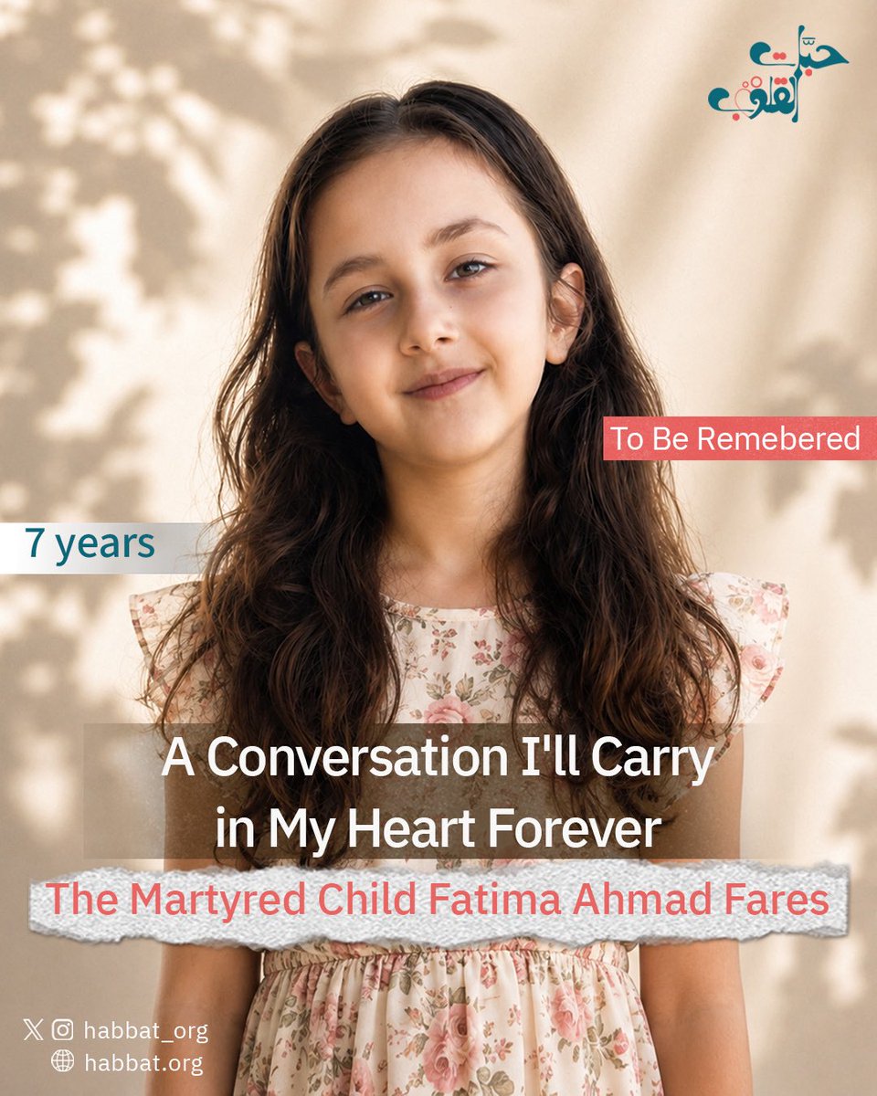 Habbat_org's tweet photo. “A Conversation That Will Never Leave My Heart”.

Author: Ahmad Fares

To the World…

I want you to know who my daughter Fatima was—not as a mere statistic in the news, but as a human being who filled life with love and hope.

Fatima was an exceptionally bright child, deeply passionate about learning. At the age of five, she had already memorized the capitals of the world, astonishing everyone with her intelligence and curiosity.

She was compassionate, virtuous, outgoing, athletic, and an active Scout. Whenever she saw someone in need, she was the first to offer help with her warm smile and big heart. She radiated joy wherever she went, as if a smile were created solely to grace her face.

As the first grandchild in her maternal family, she was everyone’s cherished princess. She grew up surrounded by indescribable love, giving us all a reason to smile every single day.

Her dreams were never too big for her young heart; she dreamed of pursuing her education, succeeding, and making a meaningful difference in the lives of those around her. She believed in goodness and practiced it daily with her innate innocence and spontaneity.

Today, I write about her because I refuse to let the world remember her as a passing headline. She was a child with a name, a laugh, dreams, and a heart overflowing with love.

This is Fatima…

My daughter, my pride, and my princess.

Though her physical presence may be gone, her virtues, her smile, and the cherished memories she left behind will remain forever alive in the hearts of all who knew her.

May God rest your soul, Fatima. You will remain a story I tell the world for as long as I live.

For the first time, I share this memory:

During the Haqbat Al-Isnad (Support Conflict) period, Fatima would sometimes come to me filled with fear, asking with pure childhood innocence:

“Papa… what if the Israelis bomb us?”

Attempting to reassure her, I would gently reply:

“If that happens… we become martyrs.”

She looked at me with wonder and asked:

“What does martyrdom mean?”

I sat with her and explained—as best a father could to a young child—that a martyr goes to God’s mercy, that God bestows great honor upon them, and that they transition to a far more beautiful place.

She paused for a moment, then asked in all innocence:

“Does that mean we go to Grandpa?”

Her grandfather had passed away some time before.

Suppressing my pain, I smiled and said:

“Yes, my darling… God willing.”

Little did I know that this conversation would be etched into my heart forever, and that her innocent words would echo through every remaining day of my life.

Fatima was a child who viewed the world through a pure heart, asking questions born of an innocence known only to children.

#habbat_alQuloub