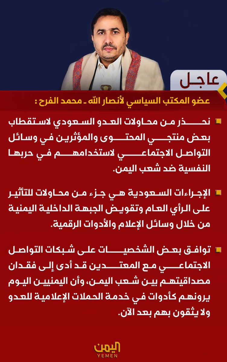 MohammedAlfrah's tweet photo. قناة اليمن الفضائية

عضو المكتب السياسي لأنصار الله ــ محمد الفرح :
 
🔻 نحذر من محاولات العدو السعودي لاستقطاب بعض منتجي المحتوى والمؤثرين في وسائل التواصل الاجتماعي لاستخدامهم في حربها النفسية ضد شعب اليمن.
 
🔻 الإجراءات السعودية هي جزء من محاولات للتأثير على الرأي العام وتقويض الجبهة الداخلية اليمنية من خلال وسائل الإعلام والأدوات الرقمية.
 
🔻 توافق بعض الشخصيات على شبكات التواصل الاجتماعي مع المعتدين قد أدى إلى فقدان مصداقيتهم بين شعب اليمن، وأن اليمنيين اليوم يرونهم كأدوات في خدمة الحملات الإعلامية للعدو ولا يثقون بهم بعد الآن.