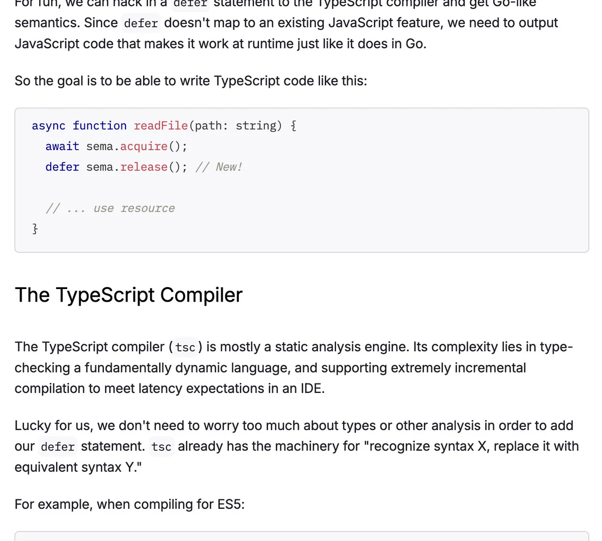 Screenshot of blog post:

So the goal is to be able to write TypeScript code like this:

async function readFile(path: string) {
  await sema.acquire();
  defer sema.release(); // New!

  // ... use resource
}
The TypeScript Compiler
The TypeScript compiler (tsc) is mostly a static analysis engine. Its complexity lies in type-checking a fundamentally dynamic language, and supporting extremely incremental compilation to meet latency expectations in an IDE.

Lucky for us, we don't need to worry too much about types or other analysis in order to add our defer statement. tsc already has the machinery for "recognize syntax X, replace it with equivalent syntax Y."