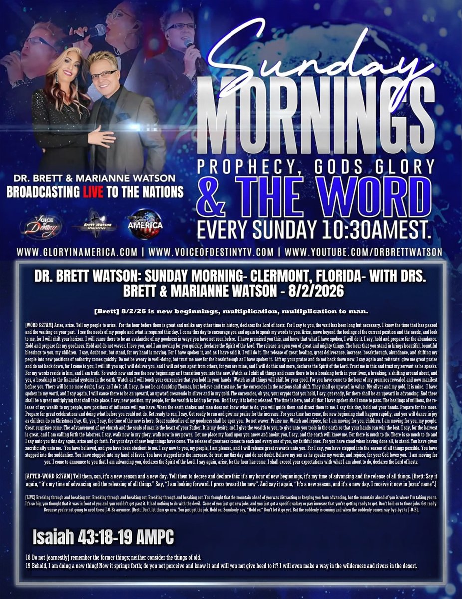 tucksnews's tweet photo. DR. BRETT WATSON: SUNDAY MORNING - CLERMONT, FLORIDA - WITH DRS. BRETT & MARIANNE WATSON - 8/2/2026

[Brett] 8/2/26 is new beginnings, multiplication, multiplication to man.

[WORD 6:27AM] Arise, arise. Tell my people to arise. For the hour before them is great and unlike any other time in history, declares the Lord of hosts. For I say to you, the wait has been long but necessary. I know the time that has passed and the waiting on your part. I see the needs of my people and what is required this day. I come this day to encourage you and again to speak my words to you. Arise, move beyond the feelings of the current position and the needs, and look to me, for I will shift your horizon. I will cause there to be an avalanche of my goodness in ways you have not seen before. I have promised you this, and know that what I have spoken, I will do it. I say, hold and prepare for the abundance. Hold and prepare for my goodness. Hold and do not waver. I love you, and I AM moving for you quickly, declares the Spirit of the Lord. The release is upon you of great and mighty things. The hour that you stand in brings beautiful, bountiful blessings to you, my children. I say, doubt not, but stand, for my hand is moving. For I have spoken it, and as I have said it, I will do it. The release of great healing, great deliverance, increase, breakthrough, abundance, and shifting my people into new positions of authority comes quickly. Do not be weary in well-doing, but trust me now for the breakthrough as I have spoken it. Lift up your praise and do not back down now. I say again and reiterate: give me great praise and do not back down, for I come to you; I will lift you up; I will deliver you, and I will set you apart from others, for you are mine, and I will do this and more, declares the Spirit of the Lord. Trust me in this and trust my servant as he speaks. For my words reside in him, and I AM truth. So watch now and see the new beginnings as I transition you into the new. Watch as I shift all things and cause there to be a breaking forth in your lives, a breaking, a shifting around about, and yes, a breaking in the financial systems in the earth. Watch as I will touch your currencies that you hold in your hands. Watch as all things will shift for your good. For you have come to the hour of my promises revealed and now manifest before you. There will be no more doubt, I say, as I do it all. I say, do not be as doubting Thomas, but believe and trust me, for the currencies in the nations shall shift. They shall go upward in value. My silver and my gold, it is mine. I have spoken in my word, and I say again, I will cause there to be an upward, an upward crescendo in silver and in my gold. The currencies, oh yes, your crypto that you hold, I say, get ready, for there shall be an upward in advancing. And there shall be a great multiplying that shall take place. I say, new position, my people, for the wealth is laid up for you. And I say, it is being released. The time is here, and all that I have spoken shall come to pass. The healings of millions, the release of my wealth to my people, new positions of influence will you have. When the earth shakes and man does not know what to do, you will guide them and direct them to me. I say this day, hold out your hands. Prepare for the more. Prepare for great celebrations and doing what before you could not do. Get ready to run, I say. Get ready to run and give me praise for the increase. For your time has come, the new beginning shall happen rapidly, and you will dance in joy as children do on Christmas Day. Oh, yes, I say, the time of the new is here. Great suddenlies of my goodness shall be upon you. Do not waver. Praise me. Watch and rejoice, for I AM moving for you, children. I AM moving for you, my people. Great surprises come. The advancement of my church and the souls of man is the heart of your Father. It is my desire, and I give the wealth to you, to give unto you tools in the earth so that your hands can win the lost. I say, for the harvest is great, and I AM calling forth the laborers. I say, walk now in my glory, walk now in my power. Let me place my hand upon you anew and anoint you, I say, and the earth will know me. For there is much to do. There is so much to do and I say unto you this day again, arise and go forth. For your days of new beginnings have come. The release of greatness comes to each and every one of you, my faithful ones. For you have stood when having done all, to stand. You have given sacrificially unto me. You have believed, and you have been obedient to me. I say now to you, my people, I AM pleased, and I will release great rewards unto you. For I say, you have stepped into the season of all things possible. You have stepped into the suddenlies. You have stepped into my hand of favor. You have stepped into the increase. So trust me this day and do not doubt. Believe my son as he speaks my words, and rejoice, for your God loves you. I AM moving for you. I come to announce to you that I AM advancing you, declares the Spirit of the Lord. I say again, arise, for the hour has come. I shall exceed your expectations with what I AM about to do, declares the Lord of hosts.

[AFTER-WORD 6:27AM] Tell them, son, it's a new season and a new day. Tell them to decree and declare this: it's my hour of new beginnings, it's my time of advancing and the release of all things. [Brett: Say it again, “it's my time of advancing and the releasing of all things.” Say, “I am looking forward. I press toward the new”. And say it again, “It's a new season, and it's a new day. I receive it now in Jesus' name”.]

[LIVE] Breaking through and breaking out. Breaking through and breaking out. Breaking through and breaking out. You thought that the mountain ahead of you was distracting or keeping you from advancing, but the mountain ahead of you is where I'm taking you to. It's so big, you thought that it was in front of you and you couldn't get past it. It had nothing to do with the devil. Some of you just got new jobs, and you just got a specific salary or pay increase that you're getting ready to get. Don't hold on to those jobs. Get ready. Because you're not going to need those J-O-Bs anymore. [Brett: Don't let them go now. You just got the job. Hold on. Somebody say, “Hold on.“ Don't let it go yet. But the suddenly is coming and when the suddenly comes, say bye-bye to J-O-B].

Isaiah 43:18-19 AMPC
18 Do not [earnestly] remember the former things; neither consider the things of old. 19 Behold, I AM doing a new thing! Now it springs forth; do you not perceive and know it and will you not give heed to it? I will even make a way in the wilderness and rivers in the desert.

 https://t.co/wsQdFpg71k via @YouTube