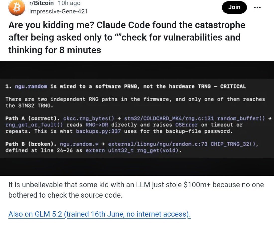 ChrisGPT's tweet photo. Here’s what actually happened with bitcoin and Claude because people are getting the story mixed up.

Coldcard hardware wallets were supposed to create each Bitcoin seed using real physical randomness from a chip.

But a firmware bug checked whether the hardware random number setting existed in the first place NOT whether it was actually enabled. It existed but was set to 0, so the wallet fell back to a randomized predictable software generator.

That reduced some wallets from roughly 2¹²⁸ possible seeds to around 2⁴⁰. The attacker could generate candidate seeds offline, derive their Bitcoin addresses and use the public blockchain like an answer key to see which wallets had funds. 

Once one matched, they had a private key they could drain it without touching the device, and steal the seed phrase or “crack Bitcoin.”

Researchers have now found 1,367 BTC, nearly $89 million, taken from 4,585 addresses.

The AI part happened AFTER all this. A Reddit user reportedly pointed Claude Code at the public firmware and asked only to “check for vulnerabilities.” Within eight minutes, it traced the broken random number path and brought up the same hackable flaw.

There is no proof the original attacker used Claude or ANY LLM. now this still demonstrates Claude is still insane at finding vulnerabilities humans missed in public code for five years and can now be uncovered by one person with one broad prompt and a coding agent in minutes.
