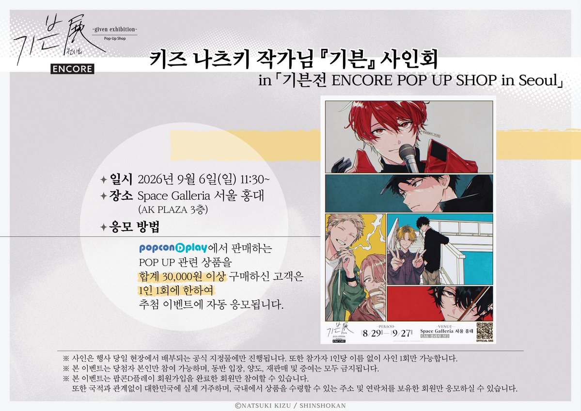 SpaceGalleriaKR's tweet photo. 🎸키즈 나츠키 작가님 『기븐』 추첨 리얼 사인회 응모 안내🎸
 
 「기븐展 -given exhibition- ENCORE POP UP Shop in Seoul」개최 기념‼️
 키즈 나츠키 작가님의 사인회 응모를 위한
 팝콘D플레이 판매 페이지 OPEN!!
 
 팝콘D플레이에서「기븐展 -given exhibition- ENCORE POP UP Shop in Seoul」상품 3만원 이상 구매 시,
 작가님 사인회 자동 응모! 
 
 🖊️사인회 날짜
 2026년 9월 6일 (일)
 
 📅 응모 기간
 2026년 8월 3일 (월) 10:00 ~ 8월 17일 (월) 23:59
 
 📌 응모 방법
 popconDplay에서「기븐展 -given exhibition- ENCORE POP UP Shop in Seoul」상품 3만 원 이상 구매
 조건 충족 시 별도의 신청 없이 자동으로 응모

🔗 팝콘D플레이 바로 가기 : https://t.co/xGnutFWVJ8
 
 ※ 상품은 8월 28일(금) 이후 순차 출고됩니다.
 ※ 사인회 시간은 변경될 수 있으며, 시간대를 선택할 수 없습니다.
 ※ 본 이벤트는 회원가입을 완료한 회원만 참여할 수 있습니다.
 또한 국적과 관계없이 대한민국에 실제 거주하며, 
 국내에서 상품을 수령할 수 있는 주소 및 연락처를 보유한 회원만 응모하실 수 있습니다.
 ※ 당첨자 발표 및 행사 관련 상세 내용은 이벤트 상세 페이지를 참고해 주시기 바랍니다.
 
 #기븐 #기븐展 #기븐팝업 #기븐앵콜