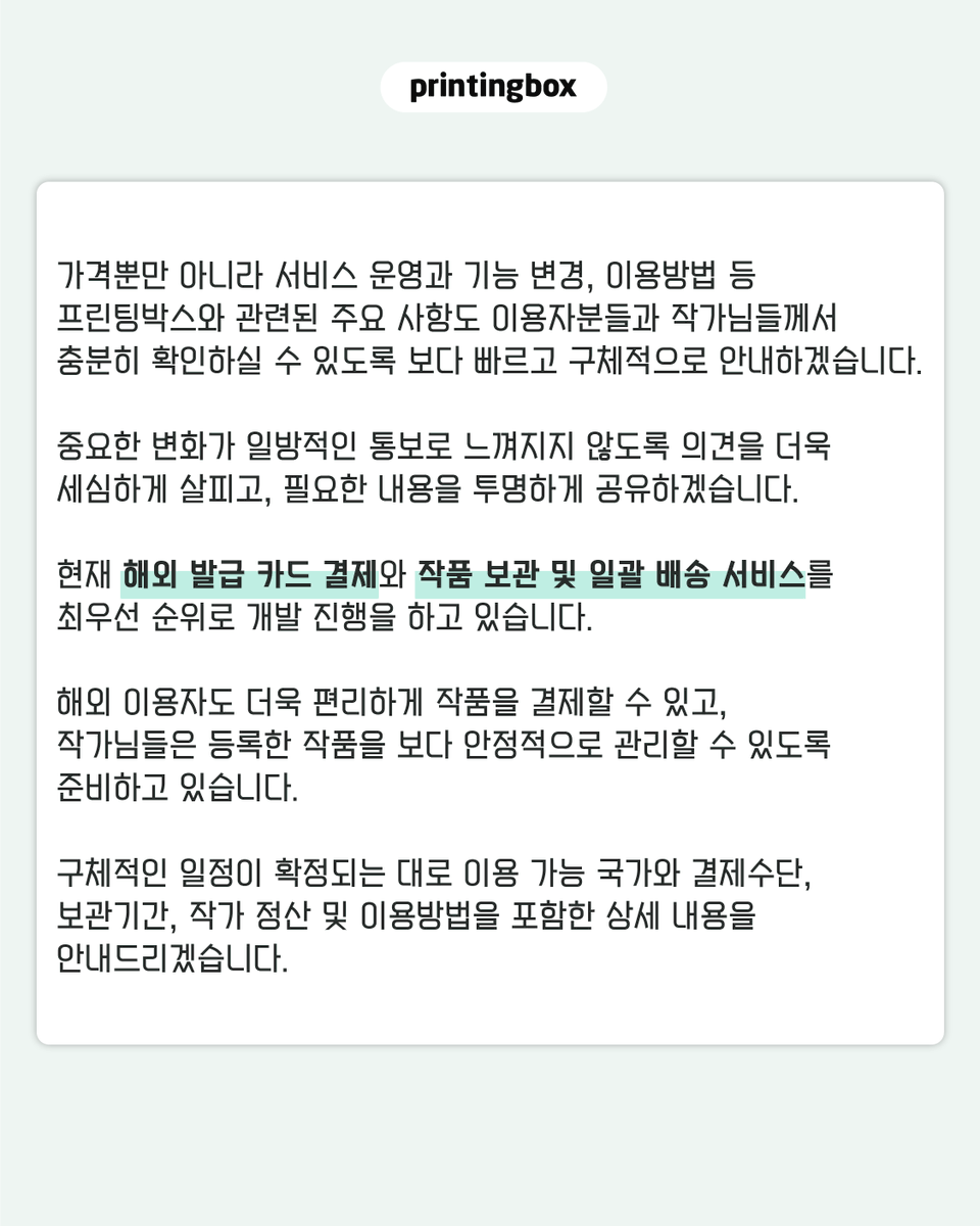 printingboxcode's tweet photo. [프린팅박스 가격 운영에 대해 말씀드립니다.]

지난 3월 사진 출력 가격을 인상하는 과정에서 프린팅박스를 이용해 주신 분들과 작품을 등록해 주신 작가님들께 부담과 실망을 드렸습니다.

이용자분들과 작가님들의 목소리를 충분히 살피지 못한 채 가격을 변경한 점, 진심으로 사과드립니다.

현재 적용 중인 인상 전 가격을 이벤트가 종료되는 8월 10일부터 전 상품에 대해 한시적인 할인이나 이벤트 가격이 아닌 프린팅박스의 공식 기본가격으로 운영합니다.

- 4×6 사진 1,000원
- 6×8 사진 2,000원

앞으로 가격 변경이 필요한 경우에는 원칙적으로 최소 30일 전에 변경 이유와 적용 내용을 명확하게 안내드리겠습니다.

가격뿐만 아니라 서비스 운영과 기능 변경, 이용방법 등 프린팅박스와 관련된 주요 사항도 이용자분들과 작가님들께서 충분히 확인하실 수 있도록 보다 빠르고 구체적으로 안내하겠습니다. 중요한 변화가 일방적인 통보로 느껴지지 않도록 의견을 더욱 세심하게 살피고, 필요한 내용을 투명하게 공유하겠습니다.

현재 해외 발급 카드 결제와 작품 보관 및 일괄 배송 서비스를 최우선 순위로 개발 진행을 하고 있습니다.

해외 이용자도 더욱 편리하게 작품을 결제할 수 있고, 작가님들은 등록한 작품을 보다 안정적으로 관리할 수 있도록 준비하고 있습니다. 구체적인 일정이 확정되는 대로 이용 가능 국가와 결제수단, 보관기간, 작가 정산 및 이용방법을 포함한 상세 내용을 안내드리겠습니다.

이번 결정이 단순히 가격을 되돌리는 데 그치지 않도록 하겠습니다.

작가님들이 안심하고 작품을 등록하고, 이용자분들이 부담 없이 출력할 수 있는 프린팅박스로 다시 신뢰를 쌓아가겠습니다.

그동안 의견을 보내주시고 기다려주신 모든 분께 감사드립니다.

프린팅박스 드림