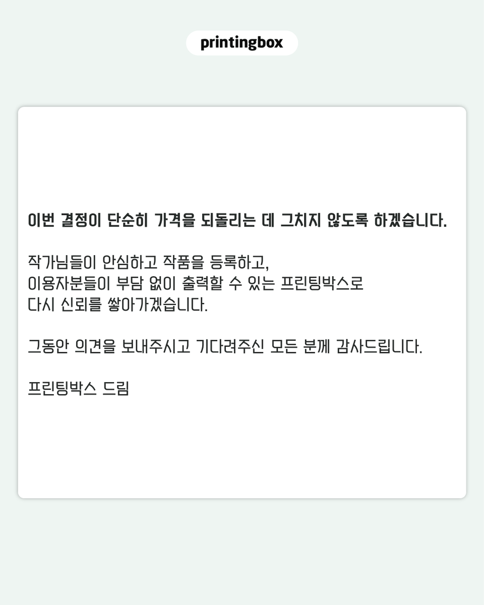 printingboxcode's tweet photo. [프린팅박스 가격 운영에 대해 말씀드립니다.]

지난 3월 사진 출력 가격을 인상하는 과정에서 프린팅박스를 이용해 주신 분들과 작품을 등록해 주신 작가님들께 부담과 실망을 드렸습니다.

이용자분들과 작가님들의 목소리를 충분히 살피지 못한 채 가격을 변경한 점, 진심으로 사과드립니다.

현재 적용 중인 인상 전 가격을 이벤트가 종료되는 8월 10일부터 전 상품에 대해 한시적인 할인이나 이벤트 가격이 아닌 프린팅박스의 공식 기본가격으로 운영합니다.

- 4×6 사진 1,000원
- 6×8 사진 2,000원

앞으로 가격 변경이 필요한 경우에는 원칙적으로 최소 30일 전에 변경 이유와 적용 내용을 명확하게 안내드리겠습니다.

가격뿐만 아니라 서비스 운영과 기능 변경, 이용방법 등 프린팅박스와 관련된 주요 사항도 이용자분들과 작가님들께서 충분히 확인하실 수 있도록 보다 빠르고 구체적으로 안내하겠습니다. 중요한 변화가 일방적인 통보로 느껴지지 않도록 의견을 더욱 세심하게 살피고, 필요한 내용을 투명하게 공유하겠습니다.

현재 해외 발급 카드 결제와 작품 보관 및 일괄 배송 서비스를 최우선 순위로 개발 진행을 하고 있습니다.

해외 이용자도 더욱 편리하게 작품을 결제할 수 있고, 작가님들은 등록한 작품을 보다 안정적으로 관리할 수 있도록 준비하고 있습니다. 구체적인 일정이 확정되는 대로 이용 가능 국가와 결제수단, 보관기간, 작가 정산 및 이용방법을 포함한 상세 내용을 안내드리겠습니다.

이번 결정이 단순히 가격을 되돌리는 데 그치지 않도록 하겠습니다.

작가님들이 안심하고 작품을 등록하고, 이용자분들이 부담 없이 출력할 수 있는 프린팅박스로 다시 신뢰를 쌓아가겠습니다.

그동안 의견을 보내주시고 기다려주신 모든 분께 감사드립니다.

프린팅박스 드림