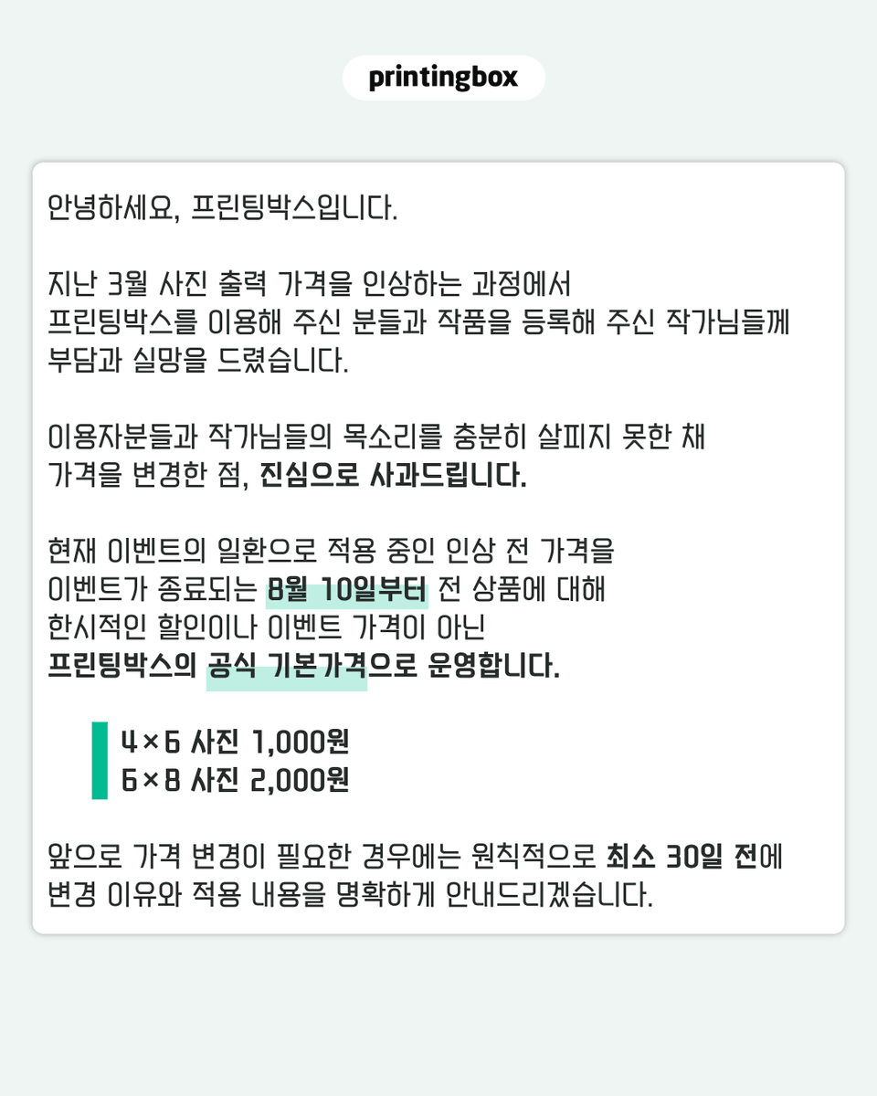 printingboxcode's tweet photo. [프린팅박스 가격 운영에 대해 말씀드립니다.]

지난 3월 사진 출력 가격을 인상하는 과정에서 프린팅박스를 이용해 주신 분들과 작품을 등록해 주신 작가님들께 부담과 실망을 드렸습니다.

이용자분들과 작가님들의 목소리를 충분히 살피지 못한 채 가격을 변경한 점, 진심으로 사과드립니다.

현재 적용 중인 인상 전 가격을 이벤트가 종료되는 8월 10일부터 전 상품에 대해 한시적인 할인이나 이벤트 가격이 아닌 프린팅박스의 공식 기본가격으로 운영합니다.

- 4×6 사진 1,000원
- 6×8 사진 2,000원

앞으로 가격 변경이 필요한 경우에는 원칙적으로 최소 30일 전에 변경 이유와 적용 내용을 명확하게 안내드리겠습니다.

가격뿐만 아니라 서비스 운영과 기능 변경, 이용방법 등 프린팅박스와 관련된 주요 사항도 이용자분들과 작가님들께서 충분히 확인하실 수 있도록 보다 빠르고 구체적으로 안내하겠습니다. 중요한 변화가 일방적인 통보로 느껴지지 않도록 의견을 더욱 세심하게 살피고, 필요한 내용을 투명하게 공유하겠습니다.

현재 해외 발급 카드 결제와 작품 보관 및 일괄 배송 서비스를 최우선 순위로 개발 진행을 하고 있습니다.

해외 이용자도 더욱 편리하게 작품을 결제할 수 있고, 작가님들은 등록한 작품을 보다 안정적으로 관리할 수 있도록 준비하고 있습니다. 구체적인 일정이 확정되는 대로 이용 가능 국가와 결제수단, 보관기간, 작가 정산 및 이용방법을 포함한 상세 내용을 안내드리겠습니다.

이번 결정이 단순히 가격을 되돌리는 데 그치지 않도록 하겠습니다.

작가님들이 안심하고 작품을 등록하고, 이용자분들이 부담 없이 출력할 수 있는 프린팅박스로 다시 신뢰를 쌓아가겠습니다.

그동안 의견을 보내주시고 기다려주신 모든 분께 감사드립니다.

프린팅박스 드림