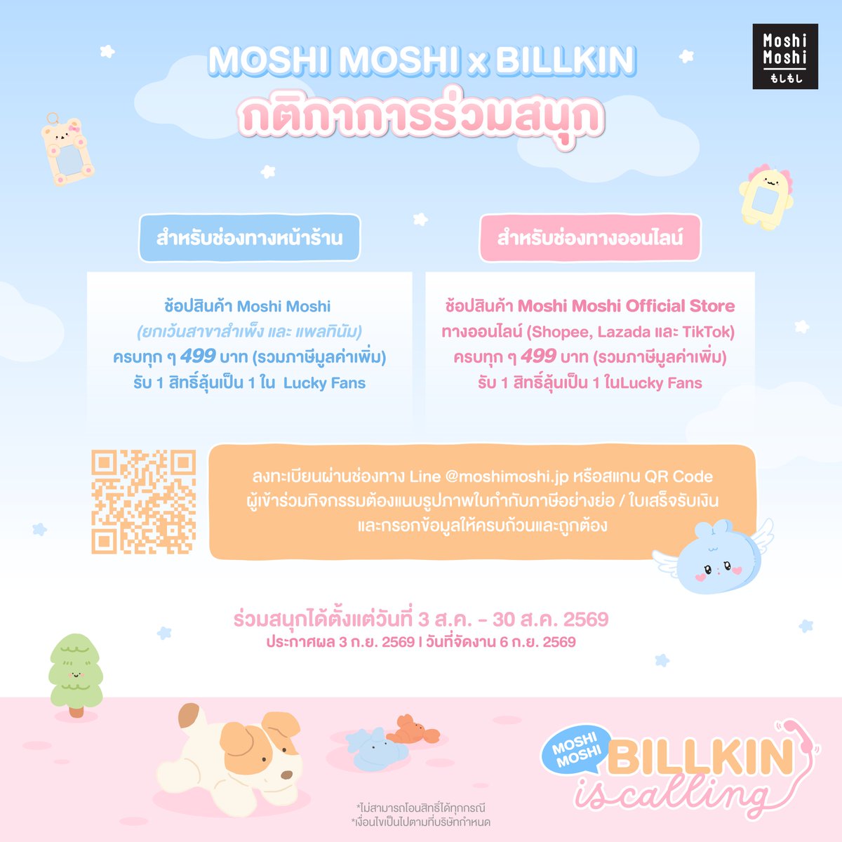 MoshiMoshiTH's tweet photo. ☎️ Moshi Moshi, BILLKIN is Calling! 🧡🐶

🤗Beside ทุกคนพร้อมหรือยัง? กับงาน Event เปิดตัวครั้งใหญ่ที่จะพาทุกคนมาเติมความน่ารักไปทุกวันกับ “บิวกิ้น” ในฐานะพรีเซนเตอร์ของ Moshi Moshi อย่างเป็นทางการ
 
🙋สำหรับใครที่รออยู่ พี่โมชิขอชวนมาร่วมสนุกลุ้นเป็น 1 ใน 150 Lucky Fans ⭐
 ที่จะได้มาร่วมมีโมเมนต์สุดน่ารักและใช้เวลาสุดพิเศษไปด้วยกันกับ “บิวกิ้น” ต้องมาทางนี้เลย 🏃🏻‍♀️✨

📍 สถานที่จัดงาน: The Mall Lifestore Bangkapi (M Grand Hall ชั้น G)
 ⏰ ระยะเวลาร่วมกิจกรรม: วันที่ 3 ส.ค. เวลา 15.00 น. – 30 ส.ค. 2569 เวลา 23.59 น. เท่านั้น
 📣 ประกาศรายชื่อผู้โชคดี: 3 ก.ย. 2569
 📆 วันที่จัดกิจกรรม: 6 ก.ย. 2569
 🕕 เริ่มกิจกรรมตั้งแต่เวลา 14.00 น. เป็นต้นไป
🧡 สิทธิพิเศษสำหรับ Lucky Fans ทั้ง 150 ท่าน🐶

🏅 ลำดับที่ 1 – 25 (รวม 25 ท่าน)
 📸 รับสิทธิ์ถ่าย Group Photo (Digital) 1:5 กับ “บิวกิ้น” 
 🎁 รับ Moshi Moshi x BILLKIN Premium Gift สุดคิ้วท์🧡
⭐พร้อมรับของที่ระลึกสุด Exclusive พร้อมลายเซ็นของ "บิวกิ้น"

🏅 ลำดับที่ 26 – 50 (รวม 25 ท่าน)
 🎁 รับ Moshi Moshi x BILLKIN Premium Gift สุดคิ้วท์🧡
⭐พร้อมรับของที่ระลึกสุด Exclusive พร้อมลายเซ็นของ "บิวกิ้น"

🏅 ลำดับที่ 51 – 150 (รวม 100 ท่าน)
 🎁 ลุ้นรับ Moshi Moshi x BILLKIN Premium Gift สุดคิ้วท์🧡(สุ่ม 50 ท่าน)
🎮 สิทธิ์ลุ้นเป็น 1 ใน 5 ผู้โชคดี ร่วมเล่น Mini Game กับ "บิวกิ้น"

✨Lucky Fans ทุกลำดับจะได้รับSpecial Gift จาก Moshi Moshi 🌈 และสิทธิ์เข้าพื้นที่และที่นั่งภายในงาน🧡

🎤กติกาและวิธีการร่วมกิจกรรม
🛍️ ช้อปสินค้าที่ร่วมรายการของ Moshi Moshi ครบทุก ๆ 499 บาท (รวมภาษีมูลค่าเพิ่ม)
 รับ 1 สิทธิ์ในการลุ้นเป็น 1 ใน 150 Lucky Fans 🍀
 *ไม่สามารถรวมใบเสร็จหรือคำสั่งซื้อได้

📌 สามารถซื้อสินค้าได้ที่ ร้าน Moshi Moshi ทุกสาขา
 (❌ ยกเว้นสาขาสำเพ็ง และ Platinum ❌)
 ตรวจสอบร้านสาขาที่ร่วมรายการ 👉https://t.co/Fx4BQyfM28

💻 หรือช่องทางออนไลน์ Moshi Moshi Official Store
🛒 Shopee / Lazada / TikTok Shop 📦
⚠️ กรณีซื้อผ่านช่องทาง Online
 ต้องเป็นคำสั่งซื้อที่สมบูรณ์ (ไม่มีการคืนสินค้า / คืนเงิน / ยกเลิก ทุกกรณี) ❗

📝 วิธีและขั้นตอนการลงทะเบียน
1️⃣ นำใบเสร็จไปลงทะเบียนผ่านลิงก์จาก Line@ 👉 https://t.co/fEyDYGOB7W
 ลงทะเบียนได้ตั้งแต่วันที่ 3 ส.ค. – 30 ส.ค. 2569 เวลา 23.59 น. (ตามเวลาประเทศไทย)
2️⃣ กรณีซื้อสินค้าจากร้านสาขา
 ถ่ายภาพใบเสร็จให้เห็นข้อมูลครบถ้วน (ยอดสุทธิ / วันที่ซื้อ / เลขที่ใบเสร็จ)
3️⃣ กรณีซื้อสินค้าจากช่องทาง Online
 📱 แนบหลักฐานหน้าคำสั่งซื้อ โดยต้องแสดง
 ✔️ ยอดชำระจริง
 ✔️ หมายเลขคำสั่งซื้อ
 ✔️ วัน–เวลาในการสั่งซื้อ
 และต้องชำระเงินเรียบร้อยแล้วเท่านั้น

🚨 หมายเหตุ
❌ไม่สามารถโอนสิทธิ์ได้ทุกกรณี
 ❌ คำสั่งซื้อที่ไม่เป็นไปตามเงื่อนไข ไม่สามารถร่วมกิจกรรมได้
 ❌ ใบเสร็จซื้อ Gift Card ไม่สามารถร่วมรายการได้
 ❌ ใบกำกับภาษีในนามบริษัท ไม่สามารถเข้าร่วมกิจกรรมได้
 ❌ พนักงานบริษัท โมชิ โมชิ รีเทล คอร์ปอเรชั่น จำกัด (มหาชน) ไม่มีสิทธิ์เข้าร่วมกิจกรรม

⛔ บริษัทฯ ขอสงวนสิทธิ์ในการเปลี่ยนแปลงเงื่อนไข โดยไม่ต้องแจ้งให้ทราบล่วงหน้า
 ⛔ หากตรวจพบการฝ่าฝืนกติกา ขอสงวนสิทธิ์ตัดสิทธิ์ทันที
 ⛔เงื่อนไขเป็นไปตามที่บริษัทกำหนด
 
 🧡 Beside คนไหนที่อยากมาเติมความน่ารักไปด้วยกันกับบิวกิ้นและ Moshi Moshi

อย่าลืมมาร่วมสนุกแล้วมาเจอกันน้า 🐶✨

#MoshiMoshixBILLKIN #MoshiMoshiBILLKINisCalling
#Bbillkin #MoshiMoshiPresenter
#MoshiMoshi #โมชิโมชิ