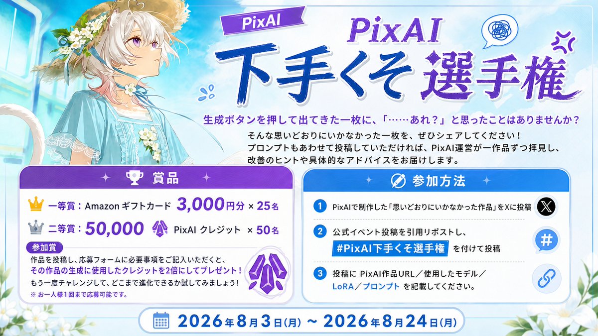 PixAI_Official's tweet photo. #PixAI下手くそ選手権、開催します！
生成ボタンを押して出てきた一枚に、「……あれ？」と思ったことはありませんか？
そんな思いどおりにいかなかった一枚を、ぜひシェアしてください！
プロンプトもあわせて投稿していただければ、PixAI運営が一作品ずつ拝見し、改善のヒントや具体的なアドバイスをお届けします。

開催期間
2026年8月3日 ～ 2026年8月24日

賞品
一等賞：Amazonギフトカード 3,000円分 × 25名
二等賞：50,000 PixAI クレジット × 50名
参加特典
応募作品の生成に使用したクレジットを、2倍にしてプレゼント！
※ お一人様1回まで
応募フォーム：https://t.co/nj3nVxvcFl
詳細はこちら：https://t.co/B6e7oiIT1Z