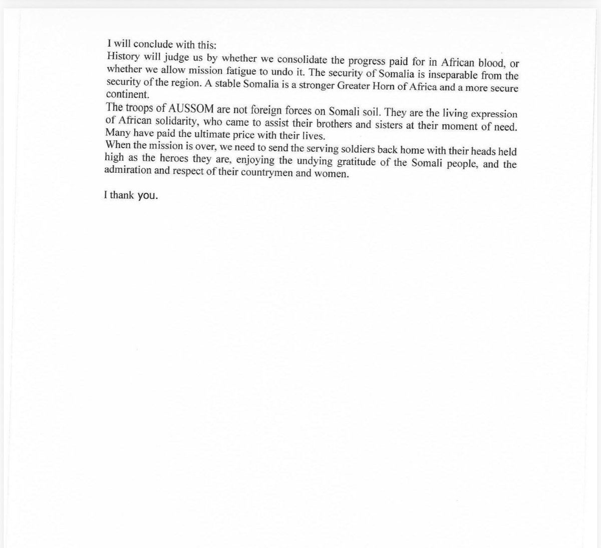 MAWareSO's tweet photo. 2/2
https://t.co/Ty40HlRmVk transition security of Somalia to its indigenous forces in the shortest possible time, and send the men and women of the AUSSOM Mission back to their home countries as the heroes they are. When the mission is successfully completed, They should go back to their home countries with their heads held high, and depart Somalia basking in glory and enjoying the undying gratitude of the Somali people and the pride, celebration, and admiration of their countrymen and women back home.
I have no clue how such sentiments would offend anyone, let alone the government we are all trying to help avoid a precipitous , premature, and disorderly exit of peacekeepers- an eventuality that unless avoided, would hand the Al Shabaab an enormous strategic advantage now, and for a long time.

I have attached the entirety of my remarks at the Ministerial Meeting on the 30th of July (open session) here.. I have also attached the official summary of my remarks as transcribed by the meeting secretariat). 

As President @KagutaMuseveni said at the concluding session (open), with much wit and wisdom,  (paraphrasing him): ‘ I will not reveal here what we discussed in the closed session. That is why it was a closed session’. And so, I will not disclose my remarks in the closed session here, either.

Attached is my speech at the (open) Ministerial Meeting and the official (on the record) summary of my remarks. Read them for yourself. Make up your mind.

@KagutaMuseveni 
@HassanSMohamud 
@_KithureKindiki 
@ymahmoudali 
@DrWorkneh 
@MAECIDJIBOUTI 
@MAEBurundi 
@MFAEthiopia 
@ForeignOfficeKE 
@MOFASomalia 
@SouthSudanGov 
@MofaSudan 
@UgandaMFA 
@_AfricanUnion 
@AUC_PAPS 
@aussom_ 
@UNSOS_ 
@UNSomalia 
@ChineseSomalia 
@FranceinSomalia 
@AmbRus_Djibouti 
@UKinSomalia 
@US2SOMALIA 
@USEmbassyUganda
@TC_MogadisuBE