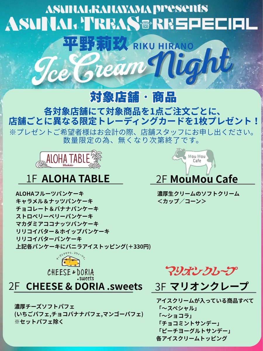 RIKU_H_official's tweet photo. ASUNALKANAYAMA PRESENTS
ASUNAL TREASURE SPECIAL
平野莉玖 ice cream night 🎉

🗓️8月9日(日)18:30start
📍愛知県名古屋市アスナル金山
※観覧無料

✨当日限定のコラボ企画✨

各店舗の対象商品を1点ご注文ごとに限定トレカを1枚プレゼント🎁

対象店舗や商品は画像をご確認ください🎵

1日限りの特別なトレカ是非ゲットしてください😆

#平野莉玖
#icecream