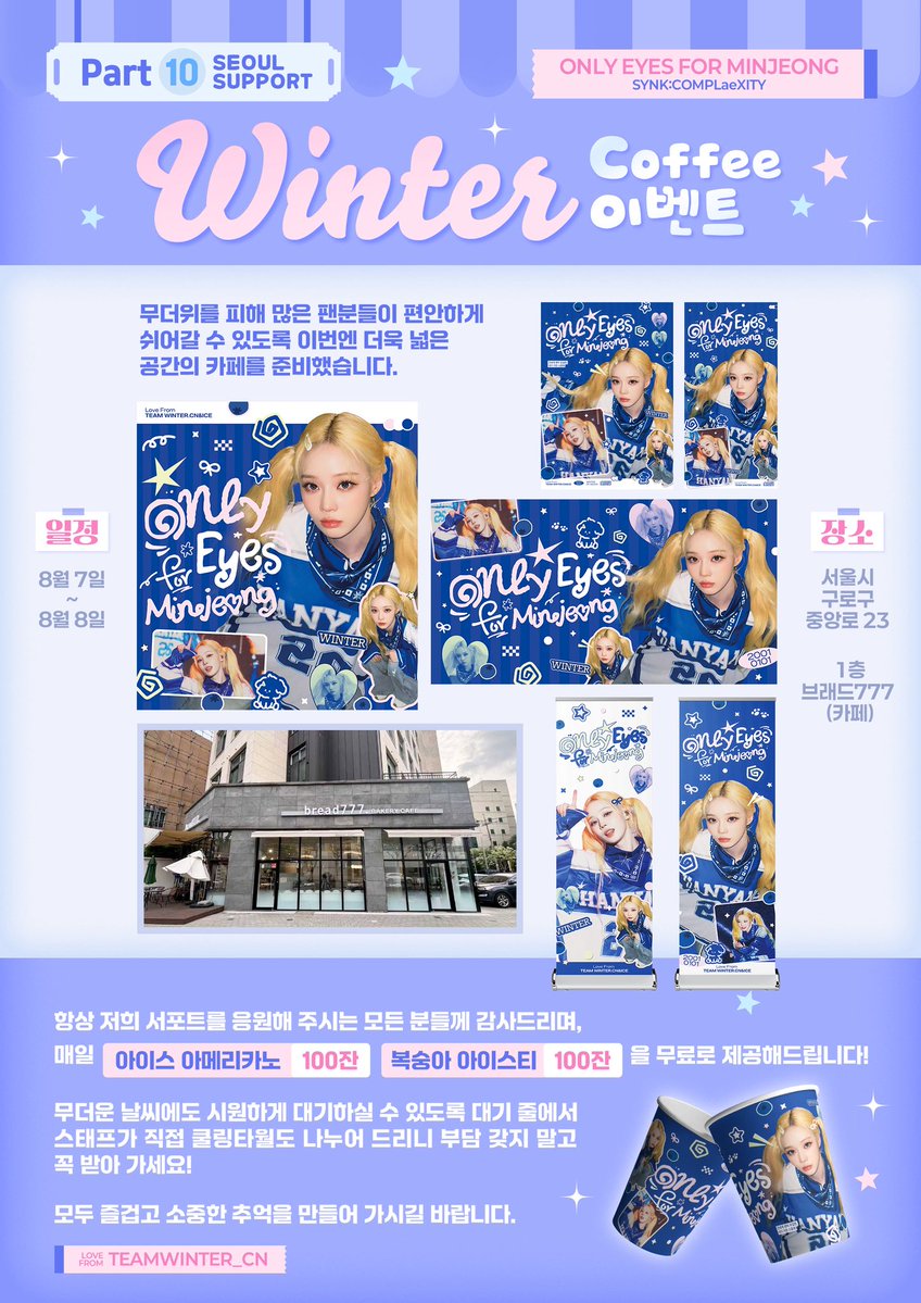 ChinaWinterBar's tweet photo. 𝙊𝙉𝙇𝙔 𝙀𝙮𝙚𝙨 𝙁𝙤𝙧 𝙈𝙞𝙣𝙅𝙚𝙤𝙣𝙜 • 𝘚𝘠𝘕𝘒 : 𝘊𝘖𝘔𝘗𝘓æ𝘟𝘐𝘛𝘠
𝐒𝐞𝐨𝐮𝐥 𝐒𝐮𝐩𝐩𝐨𝐫𝐭 𝐏𝐚𝐫𝐭 𝟏𝟎-𝟏𝟏

☕ 【WINTER Coffee 이벤트】

📅 일정: 8월 7일 ~ 8월 8일
📍 장소: 서울시 구로구 중앙로 23, 1층 브래드777 (카페)
📢 안내
무더위를 피해 많은 팬분들이 편안하게 쉬어갈 수 있도록 이번엔 더욱 넓은 공간의 카페를 준비했습니다.
항상 저희 서포트를 응원해 주시는 모든 분들께 감사드리며, 매일 아이스 아메리카노 100잔, 복숭아 아이스티 100잔을 무료로 제공해드립니다! 
무더운 날씨에도 시원하게 대기하실 수 있도록 대기 줄에서 스태프가 직접 쿨링타월도 나누어 드리니 부담 갖지 말고 꼭 받아 가세요!

모두 즐겁고 소중한 추억을 만들어 가시길 바랍니다. 💙

🎁 【서울 공연 한정 서포트 굿즈 나눔】

🍭구성품
1.종이 쇼핑백 
2.슬로건 
3.하트 부채 
4.캔뱃지
5.방향제 

※ 굿즈는 매일 300세트 한정으로  카페에서 스태프가 양일간 선착순으로 나누어 드립니다. 준비된 수량이 모두 소진될 경우 나눔이 종료됩니다.

📝 굿즈 & 음료 수령 조건
조건 3가지 모두 충족하시면 굿즈 및 음료를 수령하실 수 있습니다.

1⃣ Instagram @imwinter 팔로우
2⃣ WINTER Bubble 구독 인증
3⃣ X @ChinaWinterBar 또는 Weibo @金玟庭_TeamWinter 팔로우 인증

※ 현장에서 인증 화면을 스태프에게 보여주세요.

🩵 이미지 사용 허가
@VirginSnow0101 / @sorbet_01

#WINTER #윈터 #金旼炡 #冬子
#aespa #æspa #에스파 #ウィンター 
#겨울이버블