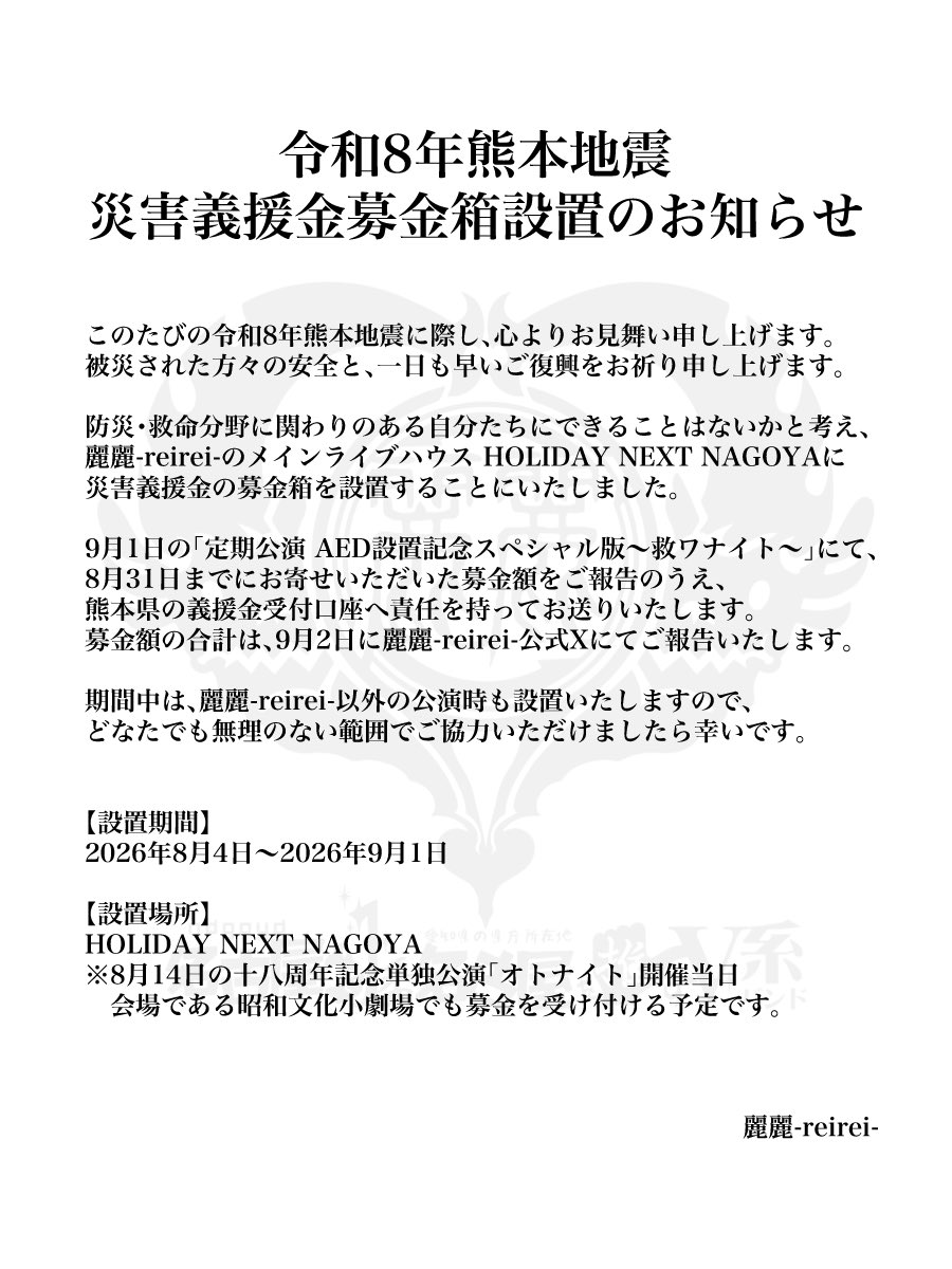 reirei_official's tweet photo. 令和8年熊本地震 災害義援金募金箱設置のお知らせ

このたびの令和8年熊本地震に際し、心よりお見舞い申し上げますとともに、被災された方々の安全と、一日も早いご復興をお祈り申し上げます。

防災・救命分野に関わりのある自分たちにできることはないかと考え、麗麗-reirei-のメインライブハウス HOLIDAY NEXT NAGOYAに災害義援金の募金箱を設置することにいたしました。

9月1日の「麗麗-reirei-定期公演 AED設置記念スペシャル版〜救ワナイト〜」にて、8月31日までにお寄せいただいた募金額をご報告のうえ、熊本県の義援金受付口座へ責任を持ってお送りいたします。
募金箱の合計は、9月2日に麗麗-reirei-公式Xにてご報告いたします。

期間中は麗麗-reirei-以外の公演時も設置いたしますので、どなたでも無理のない範囲でご協力いただけましたら幸いです。

【設置期間】
2026年8月4日〜2026年9月1日

【設置場所】
HOLIDAY NEXT NAGOYA
※8月14日の十八周年記念単独公演「オトナイト」開催当日、会場の昭和文化小劇場でも募金を受け付ける予定です。
