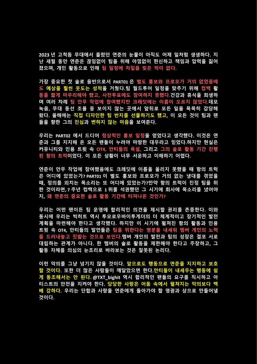 YeonEpoch_CN's tweet photo. We demand BigHit properly protect YEONJUN against all hateful harassment and hate trucks.

#BIGHIT_PROTECT_YEONJUN 
#YeonjunDeservesBetterTreat 
#YeonjunWillAlwaysBeLoved
#STOP_HATE_TRUCKS_AGAINST_YEONJUN

The sight of Yeonjun's tears at GOCHEOK SKYDOME in 2023 feels like it was only yesterday.

Over these years, Yeonjun has continuously given his all to the team — bearing responsibilities, carrying pressure, and never allowing his personal activities to disrupt the group's schedule.

For Part 01, his very first and most significant solo album, there was virtually no promotion — yet he still delivered results that far exceeded expectations. For the team's Tour, he cut short the recording of music shows and missed out on pre-voting. He sacrificed his health and rest to take on choreography for the team on multiple occasions, yet went uncredited. Silently, he has handled work both on and off stage—recording demos, coordinating stage movement, and more. This year, he even designed and gifted the team a commemorative ring, a testament to his loyalty and sincerity toward both the group and the fans.

We had thought that Part 02 would finally receive proper promotion — a plan that Yeonjun and all his supporters rightfully deserved. What followed, however, were abusive comments on anonymous forums and in the retweet sections of @TXT_bighit from OT4 and Anti-fans, along with protest trucks launched during his personal promotion period. All of this has brought deep sadness and bewilderment.

When Yeonjun's choreography went uncredited, where were those trucks? When Part 01 met with ZERO promotional support, where were those voices of so‑called justice? ? If those trucks were truly for the team, why were they not directed at the company during the glorious moment of a grand slam after the 7th anniversary comeback, rather than during Yeonjun's important solo activities???

We respect every fan’s right to raise reasonable opinions regarding the group's management, and we equally believe that the company should provide TXT with more comprehensive and long‑term development plans. However, the timing of this protest, along with the associated account interactions, looks more like a public trampling of a member's individual efforts — carried out by OT4 and Anti‑fans under the guise of "team interest." A member's personal growth is NEVER the antithesis of the team's growth. Treating a member's own opportunities as something to be restricted or questioned is simply absurd.

We will not remain indifferent to such malice. Going forward, we will continue to support and protect Yeonjun through our actions. We also urge more people to recognize that actions welcomed by Anti‑fans should not be condoned, and that @TXT_bighit @BIGHIT_MUSIC @HYBEOFFICIALtwt , as the agency, should better safeguard the legitimate concerns of fans and ensure the safety of their artists. Open and honest love is always a hundred times stronger than malice hiding in the shadows — we will turn our unity and love into the glory and awards that Yeonjun so rightfully deserves.