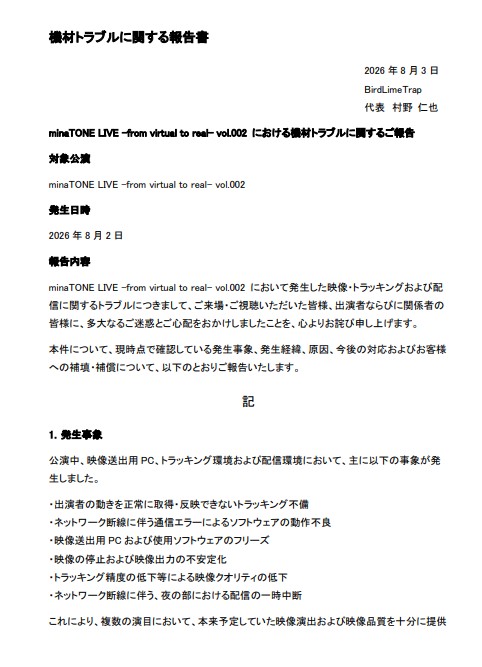 BirdlimeTrap's tweet photo. 【【minaTONE LIVE -from virtual to real- vol.2 に関するお詫びと補填について】

2026年8月2日開催
「minaTONE LIVE -from virtual to real- vol.2」につきまして、当日の機材・トラッキングおよびネットワークのトラブルにより、ご来場・ご視聴いただいた皆様、出演者の皆様、関係者の皆様に多大なるご迷惑をおかけしましたこと、改めて深くお詫び申し上げます。
本公演では、トラッキングの不具合により一部出演者の映像が正しく表示されない、パフォーマンスを一時中断せざるを得ないなど、本来お届けすべきライブ体験を十分な形で提供することができませんでした。

また、夜の部においてはネットワークの断線により、配信が一定時間途切れる事象も発生いたしました。

楽しみに足を運んでくださった皆様、配信をご購入いただいた皆様、そしてこの日のために準備を重ねてくださった出演者の皆様に対し、主催・運営として大変申し訳なく、重く受け止めております。

今回の件を受け、以下の補填対応を実施いたします。

■ 現地へご来場いただいたお客様

ご希望されるすべてのお客様を対象に、今後開催されるBirdLimeTrap（トリモチライブ）主催イベントの全公演でご利用いただける「入場チケット1枚分（5,000円相当）の無料入場権利」をお渡しいたします。

■ 配信をご購入いただいたお客様

ライブ当日（2026年8月2日）に配信をご購入いただいたお客様のうち、ご希望される方を対象に返金対応を実施いたします。

本来であれば、今回ご迷惑をおかけしたすべてのお客様へ一律で十分な補償を行うべきところではございますが、現状の運営規模ではそれを実施できるだけの余力がなく、このような形での対応となりますことについても、重ねてお詫び申し上げます。

補填・返金のお申し込み方法につきましては、改めてご案内いたします。

今回発生した事象については、単なる機材トラブルとして済ませることなく、事前確認・機材管理・トラブル発生時の対応体制を含め、運営上の問題点を一つひとつ洗い出し、再発防止に取り組んでまいります。

大切な時間とお金を使い、このライブを楽しみにしてくださった皆様の期待に十分お応えできなかったことを、心よりお詫び申し上げます。

今回いただいたご意見・ご指摘を真摯に受け止め、同様のことを二度と繰り返さないよう改善に努めてまいります。

この度は誠に申し訳ございませんでした。

改めてご報告の文書を公開させていただきます。
※最終ページはリプライに添付しております。

minaTONE LIVE -from virtual to real- vol.2
主催・運営
BirdLimeTrap