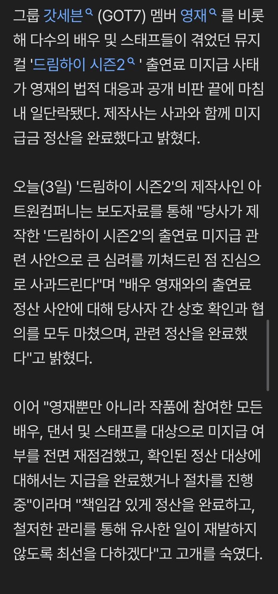 Tantiga81's tweet photo. การเบี้ยวค่าตัวนักแสดงละครเวที 'Dream High 2' ของ GOT7 ยองแจ ยุติลงแล้วหลังผ่านไปนานกว่า 1 ปี โดยผู้จัดได้จ่ายเงินครบถ้วนพร้อมออกแถลงการณ์ขอโทษ

ปัญหากรณีไม่จ่ายค่าตัวในละครเวที 'Dream High Season 2' ที่นักแสดงและทีมงานจำนวนมาก รวมถึง ยองแจ สมาชิกวง GOT7 ต้องเผชิญ ได้ข้อสรุปชั่วคราวแล้ว หลังจากที่ยองแจดำเนินคดีทางกฎหมายและออกมาวิพากษ์วิจารณ์ต่อสาธารณะ โดยบริษัทผู้จัดได้ออกมาขอโทษพร้อมแจ้งว่าได้ทำการเคลียร์ยอดค้างชำระเรียบร้อยแล้ว
​วันนี้ (วันที่ 3) Art One Company ผู้จัดละครเวที 'Dream High Season 2' ได้เปิดเผยผ่านแถลงการณ์ว่า:
​"ทางเราขออภัยจากใจจริงที่ทำให้เกิดความกังวลอย่างยิ่ง เกี่ยวกับประเด็นเรื่องการไม่ชำระค่าตัวในละครเวที 'Dream High Season 2' ที่เราเป็นผู้ผลิต"
​พร้อมกล่าวเสริมว่า "เกี่ยวกับประเด็นการชำระค่าตัวของนักแสดงยองแจ ทั้งสองฝ่ายได้ตรวจสอบและเจรจาร่วมกันเรียบร้อยแล้ว และได้ทำการชำระเงินที่เกี่ยวข้องเสร็จสมบูรณ์แล้ว"
​นอกจากนี้ยังได้ก้มหัวขอโทษและระบุว่า:
​"ไม่ใช่แค่ยองแจเท่านั้น แต่เราได้ทำการตรวจสอบสถานะการค้างชำระของนักแสดง แดนเซอร์ และทีมงานทุกคนที่เข้าร่วมในงานนี้ทั้งหมดอีกครั้ง ซึ่งในส่วนของเป้าหมายการชำระเงินที่ได้รับการยืนยันแล้วนั้น เราได้ทำการจ่ายเงินเสร็จสิ้นแล้ว หรือมิฉะนั้นก็กำลังอยู่ในระหว่างดำเนินการ"
​"เราจะรับผิดชอบในการชำระเงินให้เสร็จสิ้น และจะทำอย่างเต็มที่ผ่านการจัดการอย่างเข้มงวด เพื่อไม่ให้เกิดเหตุการณ์คล้ายกันนี้ซ้ำอีก"

​ก่อนหน้านี้ ละครเวที 'Dream High Season 2' ได้เปิดแสดงอย่างประสบความสำเร็จตั้งแต่เดือนเมษายนถึงกรกฎาคมปีที่แล้ว แต่หลังจากจบการแสดง ผู้จัดกลับไม่จ่ายค่าตัวให้นักแสดงหลักอย่างยองแจ รวมถึงนักแสดงนักแสดงสมทบ และเหล่าแดนเซอร์ตามกำหนด จนเกิดเสียงวิพากษ์วิจารณ์อย่างหนัก
​เมื่อสถานการณ์ยืดเยื้อ ยองแจและทางต้นสังกัดพิจารณาว่าไม่สามารถรอได้อีกต่อไป จึงได้ยื่นคำร้องฟ้องร้องต่อผู้จัดเมื่อช่วงต้นปีที่ผ่านมาเพื่อดำเนินการทางกฎหมาย
​ในตอนนั้น ทางผู้จัดได้ชี้แจงว่า "จะมีการจ่ายเงินผ่านการตกลงกันในช่วงปลายเดือนมกราคมและปลายเดือนกุมภาพันธ์" แต่ทางฝั่งยองแจได้โต้ตอบและเปิดศึกความจริงว่า "นั่นไม่ใช่ข้อตกลง แต่เป็นเพียงการแจ้งแผนการจ่ายเงินฝ่ายเดียวจากผู้จัด ยิ่งไปกว่านั้น นับตั้งแต่วันกำหนดจ่ายเดิมคือสิ้นเดือนกรกฎาคมปีที่แล้ว ก็มีการผลัดวันประกันพรุ่งมาโดยตลอด และไม่เคยรักษาสัญญาเลยแม้แต่ครั้งเดียว"
​มิหนำซ้ำ ซ้ำร้ายกว่านั้นคือ ก่อนที่ปัญหาการไม่จ่ายค่าตัวจะได้รับการแก้ไข ข่าวการผลิตภาคต่ออย่าง 'Dream High Season 3' ก็ถูกเผยแพร่ออกมา ทำให้เกิดประเด็นดราม่ารุนแรงยิ่งขึ้นไปอีก
​เมื่อความขัดแย้งไม่ลดลง ยองแจจึงได้ออกมาเปิดเผยความอึดอัดใจด้วยตัวเองผ่านทาง SNS ของเขา โดยเขาได้แท็กบัญชีของผู้จัดและตัวแทน พร้อมระบุว่า:
​"บอกว่าจะจัดการให้เรียบร้อยภายในวันที่ 9 มิถุนายน แต่วันนี้ก็ยังจัดการไม่ได้สักที ช่วยเลิกพูดเสียทีว่า 'กำลังชำระเงินอยู่' ทั้งที่ทยอยจ่ายมาทีละนิดทีละน้อยจากยอดเต็มที่ต้องจ่าย"
​นอกจากนี้ยังวิพากษ์วิจารณ์อย่างรุนแรงว่า "พอถึงเดือนสิงหาคมนี้ มันก็จะเกือบครบ 1 ปีแล้วที่ไม่ได้รับการจัดการ อยากจะแก้ปัญหาด้วยดีแท้ๆ แต่คำพูดที่ว่า 'จะจัดการให้ภายในเดือนนี้' ไม่รู้ว่าต้องฟังเป็นครั้งที่เท่าไหร่แล้ว"
​ในที่สุด ประเด็นการไม่จ่ายค่าตัวที่คาราคาซังมานานราว 1 ปีนี้ ก็ได้บทสรุปลงจากการตอบโต้ทางกฎหมายและการเรียกร้องซ้ำแล้วซ้ำเล่าของนักแสดง ส่งผลให้ผู้จัดยอมชำระยอดค้างจ่ายทั้งหมดและออกมาขอโทษอย่างเป็นทางการ
​ทาง Art One Company กล่าวเพิ่มเติมว่า:
​"เราขอขอบคุณอย่างสุดซึ้งต่อเหล่านักแสดงและทีมงานของ 'Dream High Season 3: Reboot' ที่ยังคงเชื่อมั่นและร่วมงานกับผู้จัดท่ามกลางสถานการณ์ที่ยากลำบาก"
​"หลังจากนี้ เราจะตรวจสอบและปรับปรุงระบบการชำระเงินและการผลิตให้รัดกุมยิ่งขึ้น"
#Youngjae @ChoiArs_YJ 
🔗https://t.co/8wEAv1Vkmx
ซักที🙂‍↕️เห้อ~