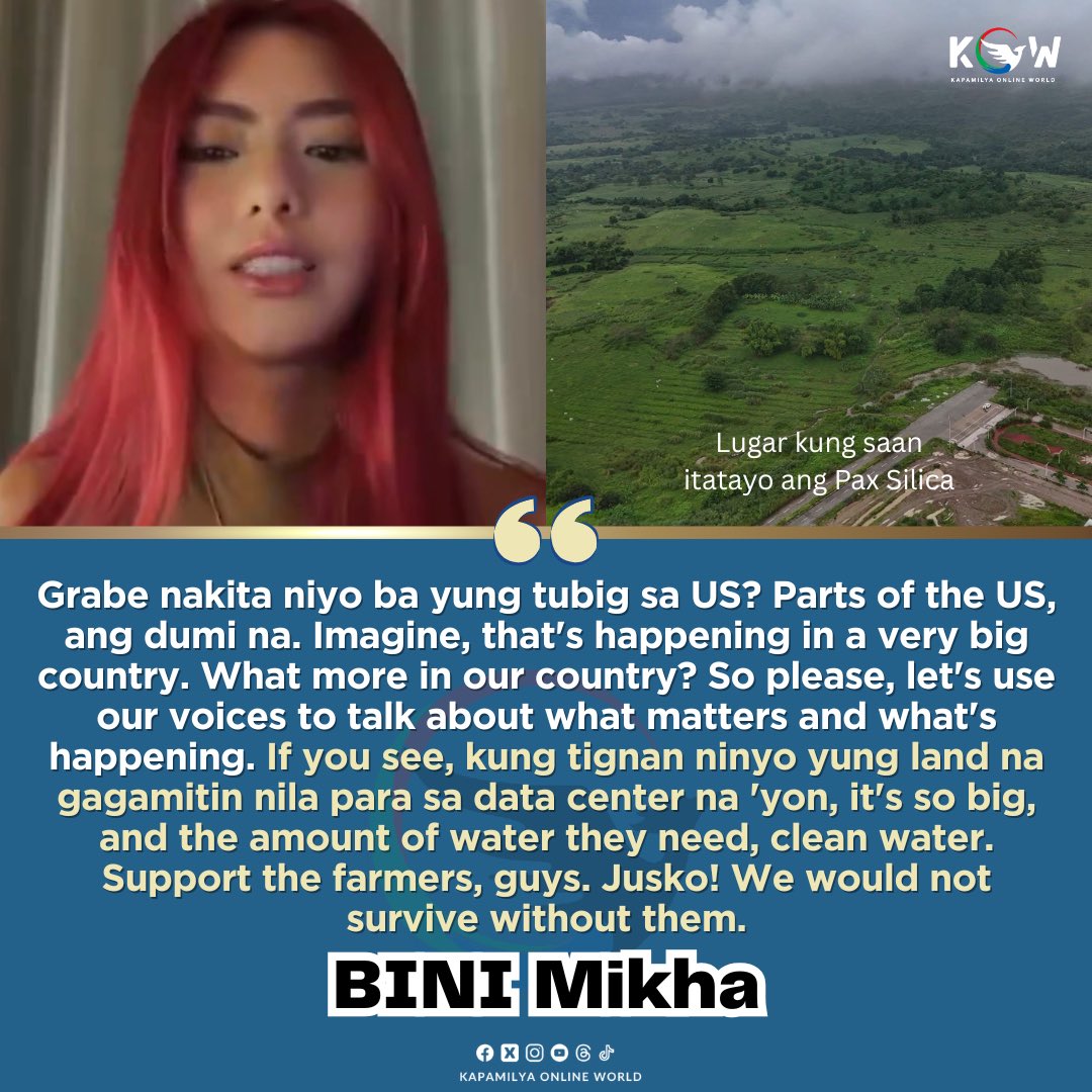 kowalerts's tweet photo. SUPPORT THE FARMERS!! NO TO PAX SILICA

LOOK: Viral ang video ni #BINI Mikha kung saan naglabas siya ng saloobin kaugnay sa patuloy na mainit na usapin patungkol sa Pax Silica, ang tawag sa itatayong malaking pasilidad sa ating bansa na may kaugnay sa pagpapalawig ng teknolohiya. 

Ayon kay BINI Mikha na malaki umano ang magiging epekto nito sa ating bansa dahilan upang masabing hindi siya sumasang-ayon sa naturang proyekto.

“Grabe nakita niyo ba yung tubig sa US? Parts of the US, ang dumi na. Imagine, that's happening in a very big country. What more in our country? 

“So please, let's use our voices to talk about what matters and what's happening. If you see, kung tignan ninyo yung land na gagamitin nila para sa data center na 'yon, it's so big, and the amount of water they need, clean water. 

“Support the farmers, guys. Jusko! We would not survive without them.”