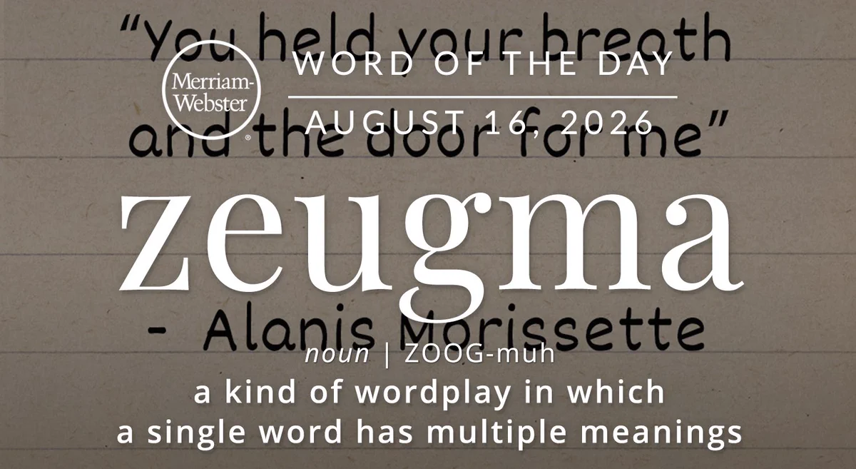 

Merriam- Webster
WORD OF THE DAY
ZEUGMA
AUGUST 16, 2026
| ZOOG-muh
a kind of wordplay in which
a single word has multiple meanings