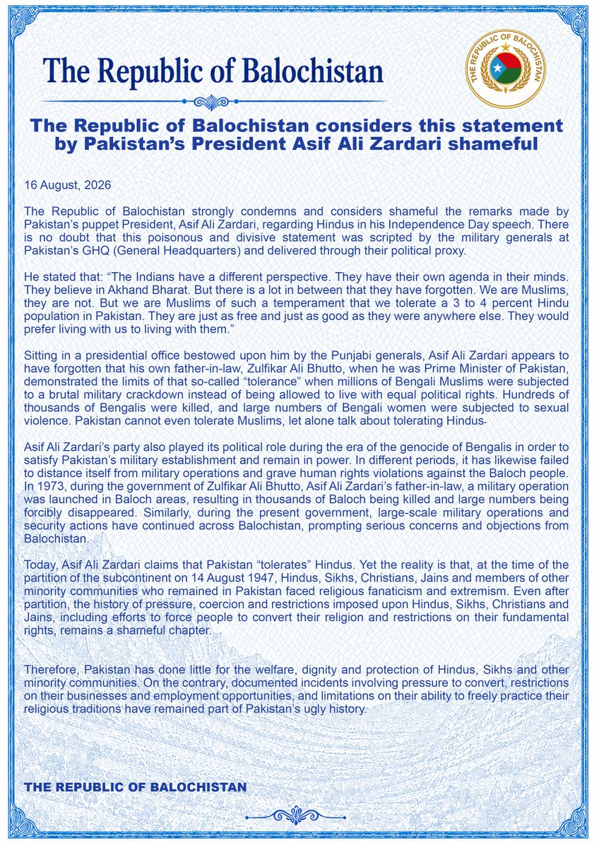 miryar_baloch's tweet photo. The Republic of Balochistan considers this statement by Pakistan’s President Asif Ali Zardari shameful

16 August, 2026

The Republic of Balochistan strongly condemns and considers shameful the remarks made by Pakistan’s puppet President, Asif Ali Zardari, regarding Hindus in his Independence Day speech. There is no doubt that this poisonous and divisive statement was scripted by the military generals at Pakistan’s GHQ (General Headquarters) and delivered through their political proxy.

He stated that: “The Indians have a different perspective. They have their own agenda in their minds. They believe in Akhand Bharat. But there is a lot in between that they have forgotten. We are Muslims, they are not. But we are Muslims of such a temperament that we tolerate a 3 to 4 percent Hindu population in Pakistan. They are just as free and just as good as they were anywhere else. They would prefer living with us to living with them.”

Sitting in a presidential office bestowed upon him by the Punjabi generals, Asif Ali Zardari appears to have forgotten that his own father-in-law, Zulfikar Ali Bhutto, when he was Prime Minister of Pakistan, demonstrated the limits of that so-called “tolerance” when millions of Bengali Muslims were subjected to a brutal military crackdown instead of being allowed to live with equal political rights. Hundreds of thousands of Bengalis were killed, and large numbers of Bengali women were subjected to sexual violence. Pakistan cannot even tolerate Muslims, let alone talk about tolerating Hindus۔

Asif Ali Zardari’s party also played its political role during the era of the genocide of Bengalis in order to satisfy Pakistan’s military establishment and remain in power. In different periods, it has likewise failed to distance itself from military operations and grave human rights violations against the Baloch people. In 1973, during the government of Zulfikar Ali Bhutto, Asif Ali Zardari’s father-in-law, a military operation was launched in Baloch areas, resulting in thousands of Baloch being killed and large numbers being forcibly disappeared. Similarly, during the present government, large-scale military operations and security actions have continued across Balochistan, prompting serious concerns and objections from Balochistan.

Today, Asif Ali Zardari claims that Pakistan “tolerates” Hindus. Yet the reality is that, at the time of the partition of the subcontinent on 14 August 1947, Hindus, Sikhs, Christians, Jains and members of other minority communities who remained in Pakistan faced religious fanaticism and extremism. Even after partition, the history of pressure, coercion and restrictions imposed upon Hindus, Sikhs, Christians and Jains, including efforts to force people to convert their religion and restrictions on their fundamental rights, remains a shameful chapter.

Therefore, Pakistan has done little for the welfare, dignity and protection of Hindus, Sikhs and other minority communities. On the contrary, documented incidents involving pressure to convert, restrictions on their businesses and employment opportunities, and limitations on their ability to freely practice their religious traditions have remained part of Pakistan’s ugly history.

THE REPUBLIC OF BALOCHISTAN