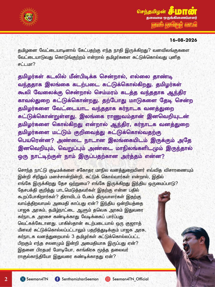 Seeman4TN's tweet photo. கர்நாடக வனத்துறையால் 3 அப்பாவி தமிழர்கள் சுட்டுக்கொல்லப்பட்டுள்ளது சிறிதும் மனச்சான்றற்ற கொடுஞ்செயல்! மானின் உயிருக்கு இருக்கும் மதிப்பு மானத்தமிழன் உயிருக்கு இல்லையா?

@CMOTamilnadu @TVKVijayHQ

கர்நாடக மாநிலம் சாம்ராஜ்நகர் மாவட்டத்திற்குட்பட்ட அனூர் வனப்பகுதியில் 3 தமிழர்கள் கர்நாடக வனத்துறையினரால் சிறிதும் ஈவு இரக்கமின்றி துப்பாக்கியால் சுட்டுக் கொல்லப்பட்டுள்ளது கடும் கண்டனத்துக்குரியது. வழிதவறிய தங்களின் மாடுகளை தேடி வந்தவர்களை வேட்டையாட வந்தவர்கள் என்றுகூறி கர்நாடக வனத்துறை சுட்டுக்கொன்றுள்ளது சிறிதும் மனிதநேயமற்ற கொடுஞ்செயலாகும்.

வழிதவறிய மாடுகளை தேடி வந்த தமிழர்களை, மானை வேட்டையாட வந்தவர்கள் என்று கர்நாடக வனத்துறை எந்த ஆதாரத்தின் அடிப்படையில் கூறுகிறது? அப்படியே வேட்டையாட வந்தவர்களாக இருந்தாலும் அவர்களை சுட்டுக்கொல்ல கர்நாடக வனத்துறைக்கு யார் அதிகாரம் கொடுத்தது? எத்தகைய குற்றம் புரிந்திருந்தாலும், அவர்களை கைது செய்து சட்டப்படி தண்டனைப்பெற்று தருவதை விடுத்து, எந்த விசாரணையும் இன்றி சுட்டுக்கொன்றது ஏன்? மானை சுட்டார்கள் என்றால் சுடப்பட்ட மான் எங்கே? மானை சுட்டவர்களுக்கு மரண தண்டனை? மனிதர்களை சுட்டவர்களுக்கு என்ன தண்டனை? மானின் உயிரை மலிவாகிவிட்டதா சகமனிதனின் உயிர்? மானின் உயிருக்கு இருக்கும் மதிப்பு மானத்தமிழன் உயிருக்கு இல்லையா?  மனிதநேயம் பேசும் நியாயவான்கள், மனித உரிமை ஆர்வலர்கள் யாருமே இதைப்பற்றி பேசாமல் கடந்து செல்வது சரிதானா? விலங்குகளை வேட்டையாடினால்கூட கேட்பதற்கு வனத்துறையும், வனவிலங்கு ஆர்வலர்கள் இருக்கிறார்கள்? தமிழனை வேட்டையாடினால் கேட்பதற்கு எந்த நாதி இருக்கிறது? வனவிலங்குகளை வேட்டையாடுவது கொடுங்குற்றம் என்றால் தமிழர்களை சுட்டுக்கொல்வது புனித சட்டமா?

தமிழர்கள் கடலில் மீன்பிடிக்க சென்றால், எல்லை தாண்டி வந்ததாக இலங்கை கடற்படை சுட்டுக்கொல்கிறது.
தமிழர்கள் கூலி வேலைக்கு சென்றால் செம்மரம் கடத்த வந்ததாக ஆந்திர காவல்துறை சுட்டுக்கொன்றது. தற்போது மாடுகளை தேடி சென்ற தமிழர்களை வேட்டையாட வந்ததாக கர்நாடக வனத்துறை சுட்டுக்கொன்றுள்ளது. இலங்கை ராணுவம்தான் இனவெறியுடன் தமிழர்களை கொல்கிறது என்றால் ஆந்திர, கர்நாடக வனத்துறை தமிழர்களை மட்டும் குறிவைத்து சுட்டுக்கொல்வதற்கு பெயரென்ன? அண்டை நாடான இலங்கையிடம் இருக்கும் அதே இனவெறியும், வெறுப்பும் அண்டை மாநிலங்களிடமும் இருந்தால் ஒரு நாட்டிற்குள் நாம் இருப்பதற்கான அர்த்தம் என்ன? 

சொந்த நாட்டு குடிமக்களை சகோதர மாநில வனத்துறையினர் எவ்வித விசாரணையும் இன்றி சிறிதும் மனச்சான்றின்றி, சுட்டுக் கொல்வார்கள் என்றால், இதில் எங்கே இருக்கிறது தேச ஒற்றுமை? எங்கே இருக்கிறது இந்திய ஒருமைப்பாடு? தேசபக்தி குறித்து பாடமெடுத்தவர்கள் இதற்கு என்ன பதில் கூறப்போகிறார்கள்? திராவிடம் பேசும் திருவாளர்கள் இதற்கு வாய்த்திறவாமல் அமைதி காப்பது ஏன்? இந்திய ஒன்றியத்தை பாஜக அரசும், தமிழ்நாட்டை ஆளும் தவெக அரசும் இதுவரை கர்நாடக அரசை கண்டிக்காது வேடிக்கைப் பார்ப்பது வெட்கக்கேடானது. பாகிஸ்தான் கடற்படையால் ஒரு குஜராத் மீனவர் சுட்டுக்கொல்லப்பட்டாலும் பதறித்துடிக்கும் பாஜக அரசு, கர்நாடக வனத்துறையால் 3 தமிழர்கள் சுட்டுக்கொல்லப்பட்ட பிறகும் எந்த சலனமும் இன்றி அமைதியாக இருப்பது ஏன்? இதனை பிரதமர் மோடியோ, காங்கிரசு மூத்த தலைவர் ராகுல்காந்தியோ இதுவரை கண்டிக்காதது ஏன்? தமிழ்நாட்டில் அரசு என்ற ஒன்று இருக்கிறதா? தமிழர்களுக்கான ஆட்சி என்ற ஒன்று நடக்கிறதா?
பீகார் மாநிலத்தவர்கள் தாக்கப்படுகிறார்கள் என்று பரவிய வதந்திக்கே அம்மாநில சட்டமன்றம் அதிர்ந்தது. ஆய்வுக்குழுவை அனுப்பி பீகாரிகள் பாதுகாப்பை உறுதி செய்தது. அந்த அக்கறையில் அணுவளவாவது தவெக அரசிற்கு இருக்கிறதா? 

3 தமிழர்கள் சுட்டுக்கொல்லப்பட்டதற்கு தவெக அரசு இதுவரை ஆற்றிய எதிர்வினை என்ன? தமிழர்கள் மானை வேட்டையாட வந்தார்கள் என்று கர்நாடக அரசு பழிபோடுவதை தமிழக அரசு ஏற்கிறதா? எதிர்க்கிறதா? இதில் தமிழ்நாடு அரசின் நிலைப்பாடு என்ன? தமிழ்நாடு வனத்துறை அமைச்சர், தமிழ்நாடு முதல்வர் ஆகியோரின் கருத்து என்ன? அநியாயமாக சுட்டுக்கொல்லப்பட்ட 3 தமிழர்களின் குடும்பத்திற்கு அரசு வழங்கப்போகும் நிதியுதவி என்ன? அவர்களின் குடும்பங்களுக்கு அம்மாநில அரசு வேலை வழங்குமா?

காவிரி சிக்கல் போல, இதிலும் கர்நாடக காங்கிரசு அரசை கண்டிக்க தவெக அரசுக்கு துணிவில்லையா? ஆட்சிக்கு ஆபத்துவந்துவிடுமோ என்று அஞ்சுகிறதா? இதுதான் தமிழர் உரிமையை தவெக அரசு காக்கும் முறையா? கர்நாடகாவை சேர்ந்தவரை தமிழ்நாட்டிற்கான டெல்லி சிறப்பு பிரதிநிதியாக தவெக அரசு நியமித்ததறகு பரிசுதான், 3 அப்பாவி தமிழர்களை கர்நாடக வனத்துறை சுட்டுக்கொன்றுள்ளதா? 
இன்னும் எத்தனை எத்தனை துயரங்களைத்தான் தமிழினம் தாங்குவது? பெருங்கொடுமை!

கர்நாடக வனத்துறையால் 3 அப்பாவி தமிழர்கள் சுட்டுக்கொல்லப்பட்டுள்ளது குறித்து விசாரிக்க தமிழ்நாடு அரசு உடனடியாக வனத்துறை அமைச்சர் தலைமையில் ஆய்வுக்குழுவை அனுப்புவதுடன், கர்நாடக வனத்துறை மீது கொலை வழக்கு பதிந்து, உச்சநீதிமன்றத்தில் வழக்கு தொடர வேண்டுமெனவும் நாம் தமிழர் கட்சி சார்பாக வலியுறுத்துகிறேன்.

- செந்தமிழன் சீமான்
தலைமை ஒருங்கிணைப்பாளர்
நாம் தமிழர் கட்சி