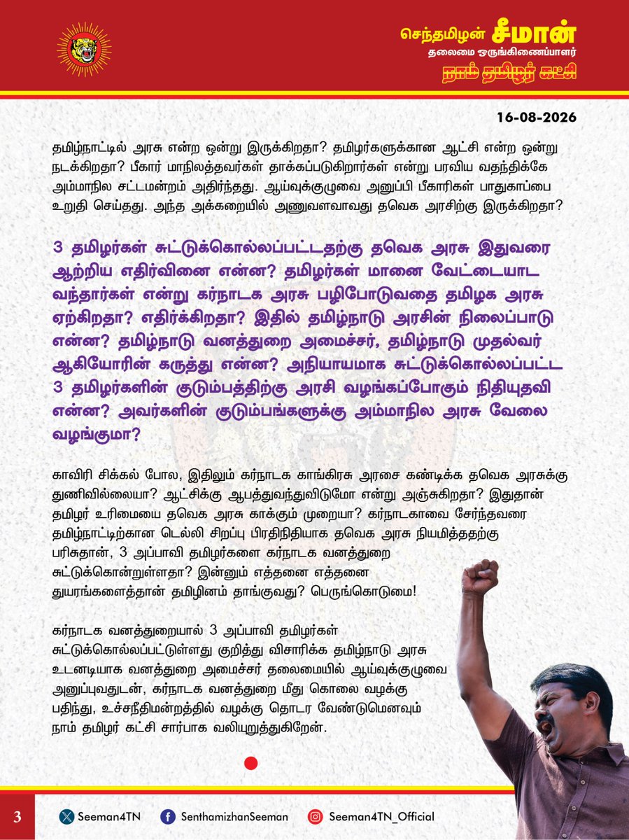 Seeman4TN's tweet photo. கர்நாடக வனத்துறையால் 3 அப்பாவி தமிழர்கள் சுட்டுக்கொல்லப்பட்டுள்ளது சிறிதும் மனச்சான்றற்ற கொடுஞ்செயல்! மானின் உயிருக்கு இருக்கும் மதிப்பு மானத்தமிழன் உயிருக்கு இல்லையா?

@CMOTamilnadu @TVKVijayHQ

கர்நாடக மாநிலம் சாம்ராஜ்நகர் மாவட்டத்திற்குட்பட்ட அனூர் வனப்பகுதியில் 3 தமிழர்கள் கர்நாடக வனத்துறையினரால் சிறிதும் ஈவு இரக்கமின்றி துப்பாக்கியால் சுட்டுக் கொல்லப்பட்டுள்ளது கடும் கண்டனத்துக்குரியது. வழிதவறிய தங்களின் மாடுகளை தேடி வந்தவர்களை வேட்டையாட வந்தவர்கள் என்றுகூறி கர்நாடக வனத்துறை சுட்டுக்கொன்றுள்ளது சிறிதும் மனிதநேயமற்ற கொடுஞ்செயலாகும்.

வழிதவறிய மாடுகளை தேடி வந்த தமிழர்களை, மானை வேட்டையாட வந்தவர்கள் என்று கர்நாடக வனத்துறை எந்த ஆதாரத்தின் அடிப்படையில் கூறுகிறது? அப்படியே வேட்டையாட வந்தவர்களாக இருந்தாலும் அவர்களை சுட்டுக்கொல்ல கர்நாடக வனத்துறைக்கு யார் அதிகாரம் கொடுத்தது? எத்தகைய குற்றம் புரிந்திருந்தாலும், அவர்களை கைது செய்து சட்டப்படி தண்டனைப்பெற்று தருவதை விடுத்து, எந்த விசாரணையும் இன்றி சுட்டுக்கொன்றது ஏன்? மானை சுட்டார்கள் என்றால் சுடப்பட்ட மான் எங்கே? மானை சுட்டவர்களுக்கு மரண தண்டனை? மனிதர்களை சுட்டவர்களுக்கு என்ன தண்டனை? மானின் உயிரை மலிவாகிவிட்டதா சகமனிதனின் உயிர்? மானின் உயிருக்கு இருக்கும் மதிப்பு மானத்தமிழன் உயிருக்கு இல்லையா?  மனிதநேயம் பேசும் நியாயவான்கள், மனித உரிமை ஆர்வலர்கள் யாருமே இதைப்பற்றி பேசாமல் கடந்து செல்வது சரிதானா? விலங்குகளை வேட்டையாடினால்கூட கேட்பதற்கு வனத்துறையும், வனவிலங்கு ஆர்வலர்கள் இருக்கிறார்கள்? தமிழனை வேட்டையாடினால் கேட்பதற்கு எந்த நாதி இருக்கிறது? வனவிலங்குகளை வேட்டையாடுவது கொடுங்குற்றம் என்றால் தமிழர்களை சுட்டுக்கொல்வது புனித சட்டமா?

தமிழர்கள் கடலில் மீன்பிடிக்க சென்றால், எல்லை தாண்டி வந்ததாக இலங்கை கடற்படை சுட்டுக்கொல்கிறது.
தமிழர்கள் கூலி வேலைக்கு சென்றால் செம்மரம் கடத்த வந்ததாக ஆந்திர காவல்துறை சுட்டுக்கொன்றது. தற்போது மாடுகளை தேடி சென்ற தமிழர்களை வேட்டையாட வந்ததாக கர்நாடக வனத்துறை சுட்டுக்கொன்றுள்ளது. இலங்கை ராணுவம்தான் இனவெறியுடன் தமிழர்களை கொல்கிறது என்றால் ஆந்திர, கர்நாடக வனத்துறை தமிழர்களை மட்டும் குறிவைத்து சுட்டுக்கொல்வதற்கு பெயரென்ன? அண்டை நாடான இலங்கையிடம் இருக்கும் அதே இனவெறியும், வெறுப்பும் அண்டை மாநிலங்களிடமும் இருந்தால் ஒரு நாட்டிற்குள் நாம் இருப்பதற்கான அர்த்தம் என்ன? 

சொந்த நாட்டு குடிமக்களை சகோதர மாநில வனத்துறையினர் எவ்வித விசாரணையும் இன்றி சிறிதும் மனச்சான்றின்றி, சுட்டுக் கொல்வார்கள் என்றால், இதில் எங்கே இருக்கிறது தேச ஒற்றுமை? எங்கே இருக்கிறது இந்திய ஒருமைப்பாடு? தேசபக்தி குறித்து பாடமெடுத்தவர்கள் இதற்கு என்ன பதில் கூறப்போகிறார்கள்? திராவிடம் பேசும் திருவாளர்கள் இதற்கு வாய்த்திறவாமல் அமைதி காப்பது ஏன்? இந்திய ஒன்றியத்தை பாஜக அரசும், தமிழ்நாட்டை ஆளும் தவெக அரசும் இதுவரை கர்நாடக அரசை கண்டிக்காது வேடிக்கைப் பார்ப்பது வெட்கக்கேடானது. பாகிஸ்தான் கடற்படையால் ஒரு குஜராத் மீனவர் சுட்டுக்கொல்லப்பட்டாலும் பதறித்துடிக்கும் பாஜக அரசு, கர்நாடக வனத்துறையால் 3 தமிழர்கள் சுட்டுக்கொல்லப்பட்ட பிறகும் எந்த சலனமும் இன்றி அமைதியாக இருப்பது ஏன்? இதனை பிரதமர் மோடியோ, காங்கிரசு மூத்த தலைவர் ராகுல்காந்தியோ இதுவரை கண்டிக்காதது ஏன்? தமிழ்நாட்டில் அரசு என்ற ஒன்று இருக்கிறதா? தமிழர்களுக்கான ஆட்சி என்ற ஒன்று நடக்கிறதா?
பீகார் மாநிலத்தவர்கள் தாக்கப்படுகிறார்கள் என்று பரவிய வதந்திக்கே அம்மாநில சட்டமன்றம் அதிர்ந்தது. ஆய்வுக்குழுவை அனுப்பி பீகாரிகள் பாதுகாப்பை உறுதி செய்தது. அந்த அக்கறையில் அணுவளவாவது தவெக அரசிற்கு இருக்கிறதா? 

3 தமிழர்கள் சுட்டுக்கொல்லப்பட்டதற்கு தவெக அரசு இதுவரை ஆற்றிய எதிர்வினை என்ன? தமிழர்கள் மானை வேட்டையாட வந்தார்கள் என்று கர்நாடக அரசு பழிபோடுவதை தமிழக அரசு ஏற்கிறதா? எதிர்க்கிறதா? இதில் தமிழ்நாடு அரசின் நிலைப்பாடு என்ன? தமிழ்நாடு வனத்துறை அமைச்சர், தமிழ்நாடு முதல்வர் ஆகியோரின் கருத்து என்ன? அநியாயமாக சுட்டுக்கொல்லப்பட்ட 3 தமிழர்களின் குடும்பத்திற்கு அரசு வழங்கப்போகும் நிதியுதவி என்ன? அவர்களின் குடும்பங்களுக்கு அம்மாநில அரசு வேலை வழங்குமா?

காவிரி சிக்கல் போல, இதிலும் கர்நாடக காங்கிரசு அரசை கண்டிக்க தவெக அரசுக்கு துணிவில்லையா? ஆட்சிக்கு ஆபத்துவந்துவிடுமோ என்று அஞ்சுகிறதா? இதுதான் தமிழர் உரிமையை தவெக அரசு காக்கும் முறையா? கர்நாடகாவை சேர்ந்தவரை தமிழ்நாட்டிற்கான டெல்லி சிறப்பு பிரதிநிதியாக தவெக அரசு நியமித்ததறகு பரிசுதான், 3 அப்பாவி தமிழர்களை கர்நாடக வனத்துறை சுட்டுக்கொன்றுள்ளதா? 
இன்னும் எத்தனை எத்தனை துயரங்களைத்தான் தமிழினம் தாங்குவது? பெருங்கொடுமை!

கர்நாடக வனத்துறையால் 3 அப்பாவி தமிழர்கள் சுட்டுக்கொல்லப்பட்டுள்ளது குறித்து விசாரிக்க தமிழ்நாடு அரசு உடனடியாக வனத்துறை அமைச்சர் தலைமையில் ஆய்வுக்குழுவை அனுப்புவதுடன், கர்நாடக வனத்துறை மீது கொலை வழக்கு பதிந்து, உச்சநீதிமன்றத்தில் வழக்கு தொடர வேண்டுமெனவும் நாம் தமிழர் கட்சி சார்பாக வலியுறுத்துகிறேன்.

- செந்தமிழன் சீமான்
தலைமை ஒருங்கிணைப்பாளர்
நாம் தமிழர் கட்சி